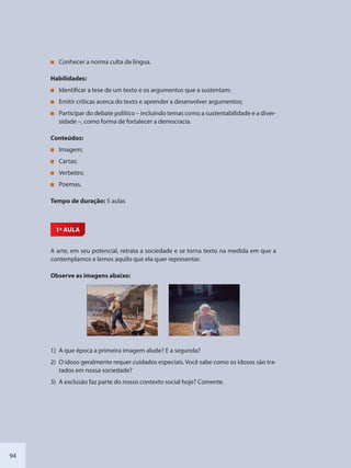 94
Conhecer a norma culta da língua.
Habilidades:
Identificar a tese de um texto e os argumentos que a sustentam;
Emitir críticas acerca do texto e aprender a desenvolver argumentos;
Participar do debate político – incluindo temas como a sustentabilidade e a diver-
sidade –, como forma de fortalecer a democracia.
Conteúdos:
Imagem;
Cartas;
Verbetes;
Poemas.
Tempo de duração: 5 aulas
1ª AULA
A arte, em seu potencial, retrata a sociedade e se torna texto na medida em que a
contemplamos e lemos aquilo que ela quer representar.
Observe as imagens abaixo:
1) A que época a primeira imagem alude? E a segunda?
2) O idoso geralmente requer cuidados especiais. Você sabe como os idosos são tra-
tados em nossa sociedade?
3) A exclusão faz parte do nosso contexto social hoje? Comente.
SEDU_Guia Enisno Fundamental.indd 94 10/12/2010 15:00:19
 