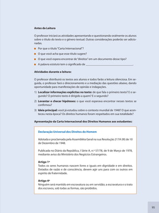 95
Antes da Leitura
O professor iniciará as atividades apresentando e questionando oralmente os alunos
sobre o título do texto e o gênero textual. Outras considerações poderão ser adicio-
nadas.
Por que o título“Carta Internacional”?
O que você acha que esse título sugere?
O que você espera encontrar de“direitos”em um documento desse tipo?
A palavra estatuto tem o significado de ________________________________.
Atividades durante a leitura:
O professor distribuirá os textos aos alunos e todos farão a leitura silenciosa. Em se-
guida, o professor fará o direcionamento e a mediação das questões abaixo, dando
oportunidade para manifestações de opinião e indagações.
1) Localizar informações explícitas no texto: de que fala o primeiro texto? E o se-
gundo? O primeiro texto é dirigido a quem? E o segundo?
2) Levantar e checar hipóteses: o que você esperava encontrar nesses textos se
confirmou?
3) Ideia principal: você já estudou sobre o contexto mundial de 1948? O que acon-
teceu nesta época? Os direitos humanos foram respeitados em sua totalidade?
Apresentação da Carta Internacional dos Direitos Humanos aos estudantes:
Declaração Universal dos Direitos do Homem
Adotada e proclamada pela Assembléia Geral na sua Resolução 217A (III) de 10
de Dezembro de 1948.
Publicada no Diário da República, I Série A, n.º 57/78, de 9 de Março de 1978,
mediante aviso do Ministério dos Negócios Estrangeiros.
Artigo 1º
Todos os seres humanos nascem livres e iguais em dignidade e em direitos.
Dotados de razão e de consciência, devem agir uns para com os outros em
espírito de fraternidade.
Artigo 4º
Ninguém será mantido em escravatura ou em servidão; a escravatura e o trato
dos escravos, sob todas as formas, são proibidos.
SEDU_Guia Enisno Fundamental.indd 95 10/12/2010 15:00:19
 