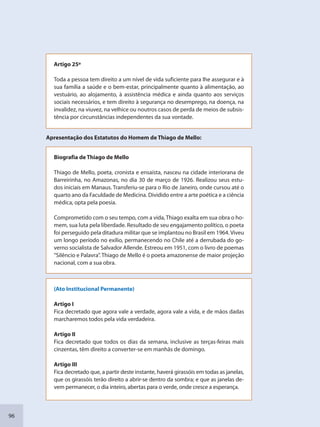 96
Artigo 25º
Toda a pessoa tem direito a um nível de vida suficiente para lhe assegurar e à
sua família a saúde e o bem-estar, principalmente quanto à alimentação, ao
vestuário, ao alojamento, à assistência médica e ainda quanto aos serviços
sociais necessários, e tem direito à segurança no desemprego, na doença, na
invalidez, na viuvez, na velhice ou noutros casos de perda de meios de subsis-
tência por circunstâncias independentes da sua vontade.
Apresentação dos Estatutos do Homem de Thiago de Mello:
Biografia de Thiago de Mello
Thiago de Mello, poeta, cronista e ensaísta, nasceu na cidade interiorana de
Barreirinha, no Amazonas, no dia 30 de março de 1926. Realizou seus estu-
dos iniciais em Manaus. Transferiu-se para o Rio de Janeiro, onde cursou até o
quarto ano da Faculdade de Medicina. Dividido entre a arte poética e a ciência
médica, opta pela poesia.
Comprometido com o seu tempo, com a vida, Thiago exalta em sua obra o ho-
mem, sua luta pela liberdade. Resultado de seu engajamento político, o poeta
foi perseguido pela ditadura militar que se implantou no Brasil em 1964. Viveu
um longo período no exílio, permanecendo no Chile até a derrubada do go-
verno socialista de Salvador Allende. Estreou em 1951, com o livro de poemas
“Silêncio e Palavra”. Thiago de Mello é o poeta amazonense de maior projeção
nacional, com a sua obra.
(Ato Institucional Permanente)
Artigo I
Fica decretado que agora vale a verdade, agora vale a vida, e de mãos dadas
marcharemos todos pela vida verdadeira.
Artigo II
Fica decretado que todos os dias da semana, inclusive as terças-feiras mais
cinzentas, têm direito a converter-se em manhãs de domingo.
Artigo III
Fica decretado que, a partir deste instante, haverá girassóis em todas as janelas,
que os girassóis terão direito a abrir-se dentro da sombra; e que as janelas de-
vem permanecer, o dia inteiro, abertas para o verde, onde cresce a esperança.
SEDU_Guia Enisno Fundamental.indd 96 10/12/2010 15:00:19
 