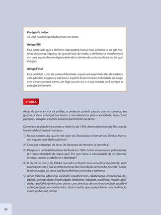 98
Parágrafo único:
Só uma coisa fica proibida: amar sem amor.
Artigo XIII
Fica decretado que o dinheiro não poderá nunca mais comprar o sol das ma-
nhãs vindouras. Expulso do grande baú do medo, o dinheiro se transformará
em uma espada fraternal para defender o direito de cantar e a festa do dia que
chegou.
Artigo Final
Fica proibido o uso da palavra liberdade, a qual será suprimida dos dicionários
e do pântano enganoso das bocas. A partir deste instante a liberdade será algo
vivo e transparente como um fogo ou um rio, e a sua morada será sempre o
coração do homem.
2ª AULA
Antes da parte escrita da análise, o professor poderá propor que se comente, em
grupos, a ideia principal dos textos e sua relevância para a sociedade, bem como
punições, soluções e outros assuntos pertinentes ao tema.
Comente a realidade e o contexto histórico de 1948, desencadeadores da Declaração
Universal dos Direitos Humanos.
1) Na sua concepção, qual o real valor da Declaração Universal dos Direitos Huma-
nos e quais seus efeitos práticos?
2) Com que outro tipo de texto Os Estatutos do Homem se identifica?
3) Pesquise o contexto histórico do Brasil em 1964. Como estava o país politicamen-
te? Havia liberdade de expressão? Por que havia a necessidade de se decretar,
instituir, proibir, estabelecer a liberdade?
4) O dia 31 de março de 1964 é marcado no Brasil como uma data importante. Você
saberia precisar o que aconteceu nesse dia? Que dia da semana foi esse dia? Apon-
te uma citação do texto que faz referência a esse dia e comente.
5) Amor fraterno, altruísmo, caridade, cavalheirismo, colaboração, cooperação, dis-
ciplina, generosidade, honestidade, idealismo, lealdade, paciência, responsabili-
dade, sensibilidade e muitos outras características de uma humanidade saudável
estão presentes nos textos lidos. Você acredita que poderá haver uma civilização
assim, no futuro? Como?
SEDU_Guia Enisno Fundamental.indd 98 10/12/2010 15:00:19
 