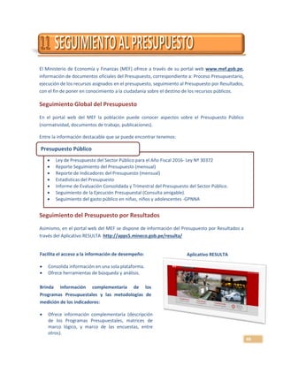 49
El Ministerio de Economía y Finanzas (MEF) ofrece a través de su portal web www.mef.gob.pe,
información de documentos oficiales del Presupuesto, correspondiente a: Proceso Presupuestario,
ejecución de los recursos asignados en el presupuesto, seguimiento al Presupuesto por Resultados,
con el fin de poner en conocimiento a la ciudadanía sobre el destino de los recursos públicos.
Seguimiento Global del Presupuesto
En el portal web del MEF la población puede conocer aspectos sobre el Presupuesto Público
(normatividad, documentos de trabajo, publicaciones).
Entre la información destacable que se puede encontrar tenemos:
Seguimiento del Presupuesto por Resultados
Asimismo, en el portal web del MEF se dispone de información del Presupuesto por Resultados a
través del Aplicativo RESULTA http://apps5.mineco.gob.pe/resulta/
Aplicativo RESULTA
 Ley de Presupuesto del Sector Público para el Año Fiscal 2016- Ley Nº 30372
 Reporte Seguimiento del Presupuesto (mensual)
 Reporte de Indicadores del Presupuesto (mensual)
 Estadísticas del Presupuesto
 Informe de Evaluación Consolidada y Trimestral del Presupuesto del Sector Público.
 Seguimiento de la Ejecución Presupuestal (Consulta amigable).
 Seguimiento del gasto público en niñas, niños y adolescentes -GPNNA
Presupuesto Público
Facilita el acceso a la información de desempeño:
 Consolida información en una sola plataforma.
 Ofrece herramientas de búsqueda y análisis.
Brinda información complementaria de los
Programas Presupuestales y las metodologías de
medición de los indicadores:
 Ofrece información complementaria (descripción
de los Programas Presupuestales, matrices de
marco lógico, y marco de las encuestas, entre
otros).
 