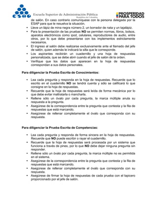  
de salón. En caso contrario comuníquese con la persona delegada por la
ESAP para que le resuelva la situación.
• Lleve un lápiz de mina negra número 2, un borrador de nata y un tajalápiz.
• Para la presentación de las pruebas NO se permiten normas, libros, bolsos,
aparatos electrónicos como ipod, celulares, reproductores de audio, entre
otros, por lo que debe presentarse con los implementos estrictamente
necesarios.
• El ingreso al salón debe realizarse exclusivamente ante el llamado del jefe
de salón, quien además le indicará la silla que le corresponde.
• Los aspirantes recibirán un cuadernillo y una hoja de respuestas
personalizada, que se debe abrir cuando el jefe de salón dé la orden.
• Verifique que los datos que aparecen en la hoja de respuestas
correspondan a sus datos personales.
Para diligenciar la Prueba Escrita de Conocimientos:
• Lea cada pregunta y responda en la hoja de respuestas. Recuerde que lo
escrito en el cuadernillo NO se tendrá cuenta y sólo se calificará lo que
consigne en la hoja de respuestas.
• Recuerde que la hoja de respuestas será leída de forma mecánica por lo
que debe evitar maltratarla o mancharla.
• Rellene sólo un óvalo por cada pregunta, la marca múltiple anula su
respuesta a la pregunta.
• Asegúrese de la correspondencia entre la pregunta que contesta y la fila de
respuestas que está marcando.
• Asegúrese de rellenar completamente el óvalo que corresponda con su
respuesta.
Para diligenciar la Prueba Escrita de Competencias:
• Lea cada pregunta y responda de forma sincera en la hoja de respuestas.
Recuerde que NO puede escribir o rayar el cuadernillo.
• Recuerde que la hoja de respuestas será procesada por un sistema que
funciona a través de pines, por lo que NO debe dejar ninguna pregunta sin
responder.
• Rellene sólo un óvalo por cada pregunta, la marca múltiple no es permitida
en el sistema.
• Asegúrese de la correspondencia entre la pregunta que contesta y la fila de
respuestas que está marcando.
• Asegúrese de rellenar completamente el óvalo que corresponda con su
respuesta.
• Asegúrese de firmar la hoja de respuestas de cada prueba con el lapicero
proporcionado por el jefe de salón.
 