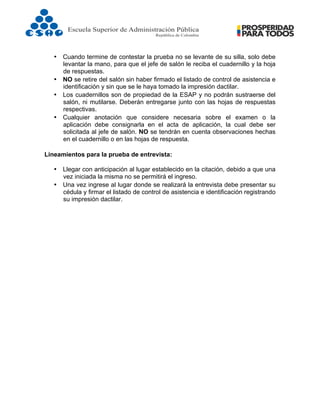  
• Cuando termine de contestar la prueba no se levante de su silla, solo debe
levantar la mano, para que el jefe de salón le reciba el cuadernillo y la hoja
de respuestas.
• NO se retire del salón sin haber firmado el listado de control de asistencia e
identificación y sin que se le haya tomado la impresión dactilar.
• Los cuadernillos son de propiedad de la ESAP y no podrán sustraerse del
salón, ni mutilarse. Deberán entregarse junto con las hojas de respuestas
respectivas.
• Cualquier anotación que considere necesaria sobre el examen o la
aplicación debe consignarla en el acta de aplicación, la cual debe ser
solicitada al jefe de salón. NO se tendrán en cuenta observaciones hechas
en el cuadernillo o en las hojas de respuesta.
Lineamientos para la prueba de entrevista:
• Llegar con anticipación al lugar establecido en la citación, debido a que una
vez iniciada la misma no se permitirá el ingreso.
• Una vez ingrese al lugar donde se realizará la entrevista debe presentar su
cédula y firmar el listado de control de asistencia e identificación registrando
su impresión dactilar.
 