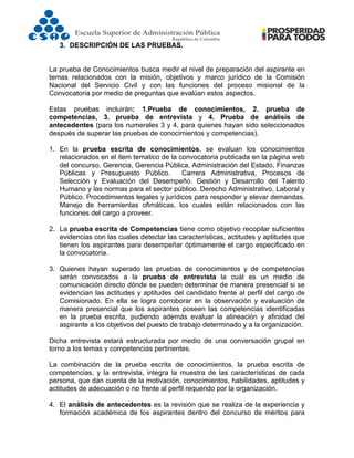  
3. DESCRIPCIÓN DE LAS PRUEBAS.
La prueba de Conocimientos busca medir el nivel de preparación del aspirante en
temas relacionados con la misión, objetivos y marco jurídico de la Comisión
Nacional del Servicio Civil y con las funciones del proceso misional de la
Convocatoria por medio de preguntas que evalúan estos aspectos.
Estas pruebas incluirán: 1.Prueba de conocimientos, 2. prueba de
competencias, 3. prueba de entrevista y 4. Prueba de análisis de
antecedentes (para los numerales 3 y 4, para quienes hayan sido seleccionados
después de superar las pruebas de conocimientos y competencias).
1. En la prueba escrita de conocimientos, se evaluan los conocimientos
relacionados en el item tematico de la convocatoria publicada en la página web
del concurso, Gerencia, Gerencia Pública, Administración del Estado, Finanzas
Públicas y Presupuesto Público. Carrera Administrativa, Procesos de
Selección y Evaluación del Desempeño. Gestión y Desarrollo del Talento
Humano y las normas para el sector público. Derecho Administrativo, Laboral y
Público. Procedimientos legales y jurídicos para responder y elevar demandas.
Manejo de herramientas ofimáticas, los cuales están relacionados con las
funciones del cargo a proveer.
2. La prueba escrita de Competencias tiene como objetivo recopilar suficientes
evidencias con las cuales detectar las características, actitudes y aptitudes que
tienen los aspirantes para desempeñar óptimamente el cargo especificado en
la convocatoria.
3. Quienes hayan superado las pruebas de conocimientos y de competencias
serán convocados a la prueba de entrevista la cuál es un medio de
comunicación directo dónde se pueden determinar de manera presencial si se
evidencian las actitudes y aptitudes del candidato frente al perfil del cargo de
Comisionado. En ella se logra corroborar en la observación y evaluación de
manera presencial que los aspirantes poseen las competencias identificadas
en la prueba escrita, pudiendo además evaluar la alineación y afinidad del
aspirante a los objetivos del puesto de trabajo determinado y a la organización.
Dicha entrevista estará estructurada por medio de una conversación grupal en
torno a los temas y competencias pertinentes.
La combinación de la prueba escrita de conocimientos, la prueba escrita de
competencias, y la entrevista, integra la muestra de las características de cada
persona, que dan cuenta de la motivación, conocimientos, habilidades, aptitudes y
actitudes de adecuación o no frente al perfil requerido por la organización.
4. El análisis de antecedentes es la revisión que se realiza de la experiencia y
formación académica de los aspirantes dentro del concurso de méritos para
 