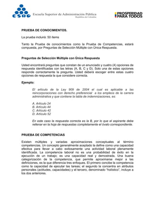  
PRUEBA DE CONOCIMIENTOS.
La prueba incluirá: 50 ítems
Tanto la Prueba de conocimientos como la Prueba de Competencias, estará
compuesta, por Preguntas de Selección Múltiple con Única Respuesta.
Preguntas de Selección Múltiple con Única Respuesta
Usted encontrará preguntas que constan de un enunciado y cuatro (4) opciones de
respuesta identificadas con las letras (A, B, C y D). Solo una de estas opciones
responde correctamente la pregunta. Usted deberá escoger entre estas cuatro
opciones de respuesta la que considere correcta.
Ejemplo:
El artículo de la Ley 909 de 2004 el cual es aplicable a las
reincorporaciones con derecho preferencial a los empleos de la carrera
administrativa y que contiene la tabla de indemnizaciones, es:
A. Artículo 24
B. Artículo 44
C. Artículo 42
D. Artículo 52
En este caso la respuesta correcta es la B, por lo que el aspirante debe
rellenar en la hoja de respuestas completamente el óvalo correspondiente.
PRUEBA DE COMPETENCIAS
Existen múltiples y variadas aproximaciones conceptuales al término
competencias. Un concepto generalmente aceptado la define como una capacidad
efectiva para llevar a cabo exitosamente una actividad laboral plenamente
identificada. La competencia laboral no es una probabilidad de éxito en la
ejecución de un trabajo; es una capacidad real y demostrada. Una buena
categorización de la competencia, que permite aproximarse mejor a las
definiciones, es la que diferencia tres enfoques. El primero concibe la competencia
como la capacidad de ejecutar las tareas; el segundo la concentra en atributos
personales (actitudes, capacidades) y el tercero, denominado “holístico”, incluye a
los dos anteriores.
 