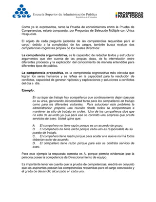  
Como ya lo expresamos, tanto la Prueba de conocimientos como la Prueba de
Competencias, estará compuesta, por Preguntas de Selección Múltiple con Única
Respuesta.
El objeto de cada pregunta (además de las competencias requeridas para el
cargo) debido a la complejidad de los cargos, también busca evaluar dos
competencias cognitivas propias de los niveles directivos:
La competencia argumentativa, es la capacidad de redactar textos y estructurar
argumentos que den cuenta de las propias ideas, de la interrelación entre
diferentes procesos y la explicación del conocimiento de manera entendible para
diferentes tipos de público.
La competencia propositiva, es la competencia cognoscitiva más elevada que
logran los seres humanos y se refleja en la capacidad para la resolución de
conflictos, capacidad de generar hipótesis y explicaciones y soluciones a conflictos
del día a día.
Ejemplo:
En su lugar de trabajo hay compañeros que continuamente dejan basuras
en su área, generando incomodidad tanto para los compañeros de trabajo
como para los diferentes visitantes. Para solucionar este problema la
administración propone una reunión donde todos se comprometen a
mantener su sitio de trabajo en orden. Uno de los compañeros dice que
no está de acuerdo ya que para eso se contrató una empresa que presta
servicios de aseo. Usted opina que:
A. El compañero no tiene razón porque es un acuerdo de grupo.
B. El compañero no tiene razón porque cada uno es responsable de su
puesto de trabajo.
C. El compañero tiene razón porque para acatar una nueva norma todos
deberían estar de acuerdo.
D. El compañero tiene razón porque para eso se contrata servicio de
aseo.
Para este ejemplo la respuesta correcta es A, porque permite evidenciar que la
persona posee la competencia de Direccionamiento de equipo.
Es importante tener en cuenta que la prueba de competencias, medirá en conjunto
que los aspirantes posean las competencias requeridas para el cargo convocado y
el grado de desarrollo alcanzado en cada uno.
 