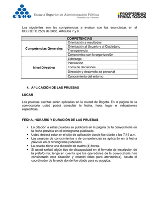  
Las siguientes son las competencias a evaluar son las enunciadas en el
DECRETO 2539 de 2005, Artículos 7 y 8.
COMPETENCIAS
Competencias Generales
Orientación a resultados
Orientación al Usuario y al Ciudadano
Transparencia
Compromiso con la organización
Nivel Directivo
Liderazgo
Planeación
Toma de decisiones
Dirección y desarrollo de personal
Conocimiento del entorno
4. APLICACIÓN DE LAS PRUEBAS
LUGAR
Las pruebas escritas serán aplicadas en la ciudad de Bogotá. En la página de la
convocatoria usted podrá consultar la fecha, hora, lugar e indicaciones
específicas.
FECHA, HORARIO Y DURACIÓN DE LAS PRUEBAS
• La citación a estas pruebas se publicará en la página de la convocatoria en
la fecha prevista en el cronograma publicado.
• Usted deberá estar en el sitio de aplicación donde fue citado a las 7:45 a.m.
• Las pruebas de conocimientos y de competencias se aplicarán en la fecha
prevista en el cronograma publicado.
• La prueba tiene una duración de cuatro (4) horas.
• Si usted señaló algún tipo de discapacidad en el formato de inscripción de
la plataforma, tenga en cuenta que los operadores de la convocatoria han
considerado esta situación y estarán listos para atenderlo(a). Acuda al
coordinador de la sede donde fue citado para su acogida.
 