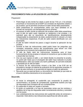  
PROCEDIMIENTO PARA LA APLICACIÓN DE LAS PRUEBAS
Preparación
• Podrá llegar al sitio donde fue citado a partir de las 7:45 a.m. A la entrada
encontrará un funcionario de la ESAP con el listado de Aspirantes citados a
las pruebas, que le permitirá corroborar el salón donde debe presentarlas.
• Debe presentarse sin acompañantes (salvo que haya señalado en el
formato de inscripción una discapacidad que lo amerite).
• Al ingresar al salón donde se aplicarán las pruebas usted debe presentarse
ante el jefe de salón quién registrará su asistencia a las pruebas, y le
solicitará para ello su documento de identificación(es absolutamente
indispensable la presentación de éste); posteriormente lo ubicará y le dará
las indicaciones respectivas. El jefe de salón estará identificado con una
escarapela.
• El jefe de Salón indicará los pasos a seguir durante la aplicación de las
pruebas.
• Durante la fase de instrucciones usted podrá hacer las preguntas que
considere necesarias acerca del procedimiento para actuar con total
seguridad en el momento de la aplicación de las pruebas.
• El Jefe de Salón dará las instrucciones necesarias para el buen
funcionamiento de las pruebas e indicará el momento en que se debe iniciar
a desarrollar las mismas.
• Una vez que ingrese al salón, y así Usted decida no presentar la prueba,
no podrá salir hasta que el encargado del salón haya realizado la prueba
dactiloscópica, salvo que exista una razón justificada, la cual será evaluada
y aprobada por el Jefe de Salón.
• La lectura de las instrucciones iniciará a las 8am, a las 8:30 am se
procederá a recoger el material de evaluación de los aspirantes ausentes. A
partir de este momento no se permitirá el ingreso al salón de aplicación.
• Recuerde que es esencial llevar su documento de identidad ya que este es
el que lo identifica claramente en la convocatoria.
Desarrollo
• Al iniciar le entregarán el cuadernillo que comprende la prueba de
conocimientos y la prueba de competencias. Igualmente recibirá una hoja
de respuestas para consignar allí sus contestaciones.
• El cuadernillo no debe ser rayado ni tachado.
• Al recibir el cuadernillo y la hoja de respuestas revise que los nombres y
apellidos de la hoja de respuestas estén correctamente escritos y coincidan
con los suyos.
• Lea cuidadosamente las instrucciones del cuadernillo antes de comenzar a
responder. Esté atento a las indicaciones específicas del Jefe de salón.
 