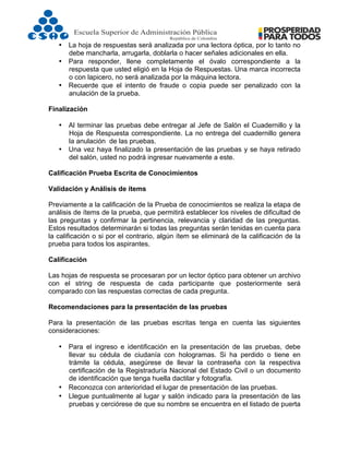  
• La hoja de respuestas será analizada por una lectora óptica, por lo tanto no
debe mancharla, arrugarla, doblarla o hacer señales adicionales en ella.
• Para responder, llene completamente el óvalo correspondiente a la
respuesta que usted eligió en la Hoja de Respuestas. Una marca incorrecta
o con lapicero, no será analizada por la máquina lectora.
• Recuerde que el intento de fraude o copia puede ser penalizado con la
anulación de la prueba.
Finalización
• Al terminar las pruebas debe entregar al Jefe de Salón el Cuadernillo y la
Hoja de Respuesta correspondiente. La no entrega del cuadernillo genera
la anulación de las pruebas.
• Una vez haya finalizado la presentación de las pruebas y se haya retirado
del salón, usted no podrá ingresar nuevamente a este.
Calificación Prueba Escrita de Conocimientos
Validación y Análisis de ítems
Previamente a la calificación de la Prueba de conocimientos se realiza la etapa de
análisis de ítems de la prueba, que permitirá establecer los niveles de dificultad de
las preguntas y confirmar la pertinencia, relevancia y claridad de las preguntas.
Estos resultados determinarán si todas las preguntas serán tenidas en cuenta para
la calificación o si por el contrario, algún ítem se eliminará de la calificación de la
prueba para todos los aspirantes.
Calificación
Las hojas de respuesta se procesaran por un lector óptico para obtener un archivo
con el string de respuesta de cada participante que posteriormente será
comparado con las respuestas correctas de cada pregunta.
Recomendaciones para la presentación de las pruebas
Para la presentación de las pruebas escritas tenga en cuenta las siguientes
consideraciones:
• Para el ingreso e identificación en la presentación de las pruebas, debe
llevar su cédula de ciudanía con hologramas. Si ha perdido o tiene en
trámite la cédula, asegúrese de llevar la contraseña con la respectiva
certificación de la Registraduría Nacional del Estado Civil o un documento
de identificación que tenga huella dactilar y fotografía.
• Reconozca con anterioridad el lugar de presentación de las pruebas.
• Llegue puntualmente al lugar y salón indicado para la presentación de las
pruebas y cerciórese de que su nombre se encuentra en el listado de puerta
 