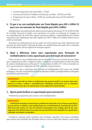 Ministério da Saúde • Secretaria de Atenção a Saúde • Secretaria de Vigilância em Saúde
10
VERSÃO
PRELIM
INAR
•	 Contrato Organizativo de Ação Pública – COAP
•	 Secretaria de Gestão do Trabalho e da Educação na Saúde – SGTES (via CIES)
•	 Programação de Ações e Metas – PAM (via coordenações locais de DST/Aids/HV)
•	 Parcerias
5.	 O que é ser um multiplicador em Teste Rápido para HIV e Sífilis? O
que é ser um executor de Teste Rápido para HIV e Sífilis?
Multiplicadores são profissionais de saúde com nível superior (Resolução Nº 287, de 08/10/1998,
do Conselho Nacional de Saúde), com experiência em serviço na realização da testagem ou
em aconselhamento das DST/Aids, alguma experiência didática e disponibilidade para realizar
capacitações para implantação dos testes rápidos para HIV e Sífilis nas Unidades Básicas do seu
estado ou município.
Executores são profissionais da área da saúde com nível superior, que serão responsáveis pela
execução dos testes rápidos e liberação de laudos nas unidades básicas de saúde. Para a realização
do aconselhamento, não há exigência de formação superior.
6.	Qual a diferença entre uma capacitação para formação de
multiplicadores e uma capacitação para formação de executores?
Tanto executores como multiplicadores devem dominar a técnica da execução do teste rápido
para o diagnóstico do HIV, a triagem da sífilis e a prática do aconselhamento em DST/aids, além
de conhecer detalhadamente as Portarias Nº 151, de outubro de 2009, e Nº 3.242, de dezembro de
2011, que normatizam o diagnóstico do HIV e da sífilis, respectivamente.
A diferença é que a capacitação para formação de multiplicadores deve prever um módulo
pedagógico, visto que esses profissionais deverão dominar, também, estratégias didáticas adequadas
para facilitar ações educativas.
IMPORTANTE:
Lembre-se que não são todos os profissionais que possuem perfil ou se sentem aptos para
executar os testes e realizar o aconselhamento. Identifique profissionais com os requisitos
recomendados, para que, nas capacitações, esses estejam bem representados.
7.	 Quem pode facilitar as capacitações para executores?
Profissionais já capacitados para atuarem como multiplicadores.
IMPORTANTE:
O Ministério da Saúde recomenda que o profissional capacitado, mas com pouca experiência
na área técnica ou didática, seja acompanhado por um profissional da Coordenação de DST/
Aids local, pelo menos, em suas três primeiras capacitações. Essa medida, além de dar mais
segurança ao profissional que nunca atuou na área, permitirá maior qualidade nas capacitações
realizadas nos estados e municípios.
E lembre-se: selecione perfis específicos para atividades específicas. Nas turmas, identifique
quem atuará como facilitador das atividades práticas e teóricas sobre testes rápidos e quem atuará
 