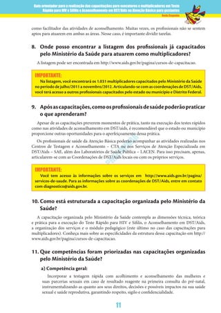 Guia orientador para a realização das capacitações para executores e multiplicadores em Teste
Rápido para HIV e Sífilis e Aconselhamento em DST/Aids na Atenção Básica para gestantes
11
Rede Cegonha
VERSÃO
PRELIM
INAR
como facilitador das atividades de aconselhamento. Muitas vezes, os profissionais não se sentem
aptos para atuarem em ambas as áreas. Nesse caso, é importante dividir tarefas.
8.	 Onde posso encontrar a listagem dos profissionais já capacitados
pelo Ministério da Saúde para atuarem como multiplicadores?
A listagem pode ser encontrada em http://www.aids.gov.br/pagina/cursos-de-capacitacao.
IMPORTANTE:
Na listagem, você encontrará os 1.031 multiplicadores capacitados pelo Ministério da Saúde
no período de julho/2011 a novembro/2012. Articulando-se com as coordenações de DST/Aids,
você terá acesso a outros profissionais capacitados pelo estado ou município e Distrito Federal.
9.	 Apósascapacitações,comoosprofissionaisdesaúdepoderãopraticar
o que aprenderam?
Apesar de as capacitações preverem momentos de prática, tanto na execução dos testes rápidos
como nas atividades de aconselhamento em DST/aids, é recomendável que o estado ou município
proporcione outras oportunidades para o aperfeiçoamento dessa prática.
Os profissionais de saúde da Atenção Básica poderão acompanhar as atividades realizadas nos
Centros de Testagem e Aconselhamento – CTA ou nos Serviços de Atenção Especializada em
DST/Aids – SAE, além dos Laboratórios de Saúde Pública – LACEN. Para isso precisam, apenas,
articularem-se com as Coordenações de DST/Aids locais ou com os próprios serviços.
IMPORTANTE:
Você tem acesso às informações sobre os serviços em http://www.aids.gov.br/pagina/
servicos-de-saude. Para as informações sobre as coordenações de DST/Aids, entre em contato
com diagnostico@aids.gov.br.
10.	Como está estruturada a capacitação organizada pelo Ministério da
Saúde?
A capacitação organizada pelo Ministério da Saúde contempla as dimensões técnica, teórica
e prática para a execução do Teste Rápido para HIV e Sífilis, o Aconselhamento em DST/Aids,
a organização dos serviços e o módulo pedagógico (este último no caso das capacitações para
multiplicadores). Conheça mais sobre as especificidades da estrutura dessa capacitação em http://
www.aids.gov.br/pagina/cursos-de-capacitacao.
11.	Que competências foram priorizadas nas capacitações organizadas
pelo Ministério da Saúde?
a) Competência geral:
Incorporar a testagem rápida com acolhimento e aconselhamento das mulheres e
suas parcerias sexuais em caso de resultado reagente na primeira consulta do pré-natal,
instrumentalizando-as quanto aos seus direitos, decisões e possíveis impactos na sua saúde
sexual e saúde reprodutiva, garantindo respeito, sigilo e confidencialidade.
 
