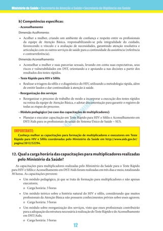 Ministério da Saúde • Secretaria de Atenção a Saúde • Secretaria de Vigilância em Saúde
12
VERSÃO
PRELIM
INAR
b) Competências específicas:
- Aconselhamento
Dimensão Acolhimento:
•	 Acolher a mulher, criando um ambiente de confiança e respeito entre os profissionais
da equipe de Atenção Básica, responsabilizando-se pela integralidade do cuidado,
favorecendo o vínculo e a avaliação de necessidades, garantindo atenção resolutiva e
articulação com os outros serviços de saúde para a continuidade da assistência (referência
e contrarreferência).
Dimensão Aconselhamento:
•	 Aconselhar a mulher e suas parcerias sexuais, levando em conta suas expectativas, seus
riscos e vulnerabilidades em DST, orientando-a e apoiando-a nas decisões a partir dos
resultados dos testes rápidos.
- Teste Rápido para HIV e Sífilis
•	 Realizar a triagem da sífilis e o diagnóstico do HIV, utilizando a metodologia rápida, além
de emitir laudos e dar continuidade à atenção à saúde.
- Reorganização dos serviços
•	 Reorganizar o processo de trabalho de modo a incorporar a execução dos testes rápidos
na rotina da equipe de Atenção Básica, e adotar documentação para garantir o registro de
todas as etapas do processo.
- Módulo pedagógico (no caso das capacitações de multiplicadores):
•	 Planejar e executar capacitação em Teste Rápido para HIV e Sífilis e Aconselhamento em
DST/Aids para os profissionais de saúde do Sistema Único de Saúde – SUS.
IMPORTANTE:
Conheça melhor as capacitações para formação de multiplicadores e executores em Teste
Rápido para HIV e Sífilis coordenadas pelo Ministério da Saúde em http://www.aids.gov.br/
pagina/2012/52294.
12.	Qualacargahoráriadascapacitaçõesparamultiplicadoresrealizadas
pelo Ministério da Saúde?
As capacitações para multiplicadores realizadas pelo Ministério da Saúde para o Teste Rápido
para HIV e Sífilis e Aconselhamento em DST/Aids foram realizadas em três dias e meio, totalizando
30 horas. As capacitações preveem:
•	 Um módulo pedagógico, já que se trata de formação para multiplicadores e não apenas
executores;
o	 Carga horária: 3 horas
•	 Um módulo teórico sobre a história natural do HIV e sífilis, considerando que muitos
profissionais da Atenção Básica não possuem conhecimentos prévios sobre esses agravos;
o	 Carga horária: 3 horas
•	 Um módulo sobre reorganização dos serviços, visto que esses profissionais contribuirão
paraaadequaçãodaestruturanecessáriaàrealizaçãodoTesteRápidoedoAconselhamento
em DST/Aids;
o	 Carga horária: 3 horas
 