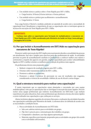 Guia orientador para a realização das capacitações para executores e multiplicadores em Teste
Rápido para HIV e Sífilis e Aconselhamento em DST/Aids na Atenção Básica para gestantes
13
Rede Cegonha
VERSÃO
PRELIM
INAR
•	 Um módulo teórico e prático sobre o Teste Rápido para HIV e Sífilis;
o	 Carga horária: 10 horas (6 horas teóricas e 4 horas práticas)
•	 Um módulo teórico e prático para acolhimento e aconselhamento.
o	 Carga horária: 11 horas
Essa carga horária é flexível e modular, podendo ser ajustada de acordo com a necessidade de
capacitação local. Ressaltamos a importância de que as capacitações não se restrinjam apenas às
técnicas de execuções do Teste Rápido para HIV e Sífilis.
IMPORTANTE:
Conheça mais sobre as capacitações para formação de multiplicadores e executores em
Teste Rápido para HIV e Sífilis coordenadas pelo Ministério da Saúde em http://www.aids.gov.
br/pagina/2012/52294.
13.	Por que incluir o Aconselhamento em DST/Aids na capacitação para
executores de Teste Rápido?
PromoversaúdeeprevençãodasDSTimplicanecessariamenteabordarasexualidadedaspessoas
em atendimento. Isso não é simples para uma boa parte dos profissionais de saúde. As atividades
previstas na parte de aconselhamento auxiliam os profissionais a conhecer melhor seus valores e
sentimentos a respeito dos agravos em questão, ampliar capacidades para avaliar vulnerabilidades
ligadas às DST e melhor orientar as mulheres para a adoção de práticas mais seguras.
Os profissionais devem estar preparados para:
•	 Reduzir o impacto do resultado reagente para HIV e sífilis,
•	 Orientar sobre transmissão vertical do HIV e sífilis,
•	 Promover a adesão ao tratamento,
•	 Promover a adesão a práticas de prevenção no caso de resultados não reagentes,
considerando a vivência da sexualidade e hábitos de uso de álcool e outras drogas.
14.	Qual a estrutura necessária para realizar uma capacitação?
É muito importante que as capacitações sejam planejadas e executadas por uma equipe
multidisciplinar, visto que as capacitações não se restringem à execução dos testes rápidos. Procure
incluir nessa equipe profissionais que realizem Aconselhamento em DST/Aids e que tenham
experiência em ações educativas, bem como profissionais que dominem a técnica dos testes rápidos
a serem realizados nas capacitações e que conheçam os serviços.
Abaixo incluímos algumas sugestões de estrutura física para a realização das atividades baseadas
nas capacitações realizadas pelo Ministério da Saúde. A estrutura deve ser definida de acordo com
as necessidades e condições locais.
1.	 Para as atividades de Aconselhamento em DST/Aids:
o	 Sala com cadeiras móveis para as atividades em grupo;
o	 Flip chart e pinceis para a sistematização dos trabalhos em grupo;
o	 Computador e datashow, caso haja alguma apresentação;
o	 Materiais específicos previamente preparados para as atividades em grupo (de acordo
com as atividades selecionadas).
 