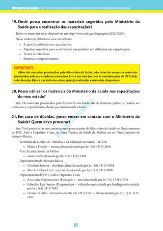 Ministério da Saúde • Secretaria de Atenção a Saúde • Secretaria de Vigilância em Saúde
16
VERSÃO
PRELIM
INAR
19.	Onde posso encontrar os materiais sugeridos pelo Ministério da
Saúde para a realização das capacitações?
Todos os materiais estão disponíveis em http://www.aids.gov.br/pagina/2012/52294.
Nesse endereço eletrônico você encontrará:
•	 A apostila utilizada nas capacitações;
•	 Algumas sugestões para as atividades que poderão ser utilizadas nas capacitações;
•	 Textos de referência;
•	 Materiais complementares.
IMPORTANTE:
Além dos materiais produzidos pelo Ministério da Saúde, não deixe de acessar os materiais
produzidos pelo seu estado ou município. Entre em contato com as coordenações de DST/Aids
e de Atenção Básica e se informe sobre ações já realizadas e materiais disponíveis.
20.	Posso utilizar os materiais do Ministério da Saúde nas capacitações
do meu estado?
Sim. Os materiais produzidos pelo Ministério da Saúde são de domínio público e podem ser
utilizados e reproduzidos, desde que mencionada a fonte.
21.	Em caso de dúvidas, posso entrar em contato com o Ministério da
Saúde? Quem devo procurar?
Sim. Você pode entrar em contato com representantes do Ministério da Saúde no Departamento
de DST, Aids e Hepatites Virais, na Área Técnica de Saúde da Mulher ou no Departamento de
Atenção Básica.
Secretaria de Gestão do Trabalho e da Educação na Saúde - SGTES
•	 Mônica Durães – monica.duraes@saude.gov.br / (61) 3315 2860
Área Técnica Saúde da Mulher
•	 saude.mulher@saude.gov.br / (61) 3315-9101
Departamento de Atenção Básica
•	 Charleni Scherer - charleni.scherer@saude.gov.br / (61) 3315-5901
•	 Márcia Helena Leal - marciah.leal@saude.gov.br / (61) 3315-9098
Departamento de DST, Aids e Hepatites Virais
•	 Ana Luisa Nepomuceno (Educação) – ana.luisa@aids.gov.br / (61) 3315-7654
•	 Edivaldo Luis Santos (Diagnóstico) –  edivaldo.santos@aids.gov.br/diagnostico@aids.
gov.br / (61) 3315-7692
•	 Denise Serafim (Aconselhamento em DST/Aids) – denises@aids.gov.br / (61) 3315-
7693
 