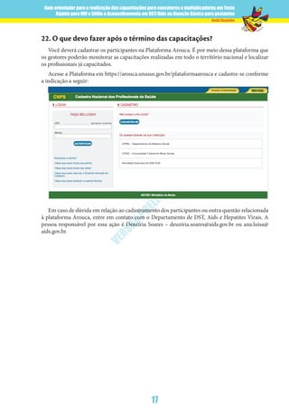 Guia orientador para a realização das capacitações para executores e multiplicadores em Teste
Rápido para HIV e Sífilis e Aconselhamento em DST/Aids na Atenção Básica para gestantes
17
Rede Cegonha
VERSÃO
PRELIM
INAR
22.	O que devo fazer após o término das capacitações?
Você deverá cadastrar os participantes na Plataforma Arouca. É por meio dessa plataforma que
os gestores poderão monitorar as capacitações realizadas em todo o território nacional e localizar
os profissionais já capacitados.
Acesse a Plataforma em https://arouca.unasus.gov.br/plataformaarouca e cadastre-se conforme
a indicação a seguir:
Em caso de dúvida em relação ao cadastramento dos participantes ou outra questão relacionada
à plataforma Arouca, entre em contato com o Departamento de DST, Aids e Hepatites Virais. A
pessoa responsável por essa ação é Deuzíria Soares – deuziria.soares@aids.gov.br ou ana.luisa@
aids.gov.br.
 