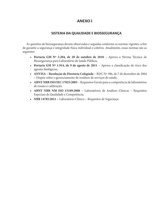 ANEXO I
SISTEMA DA QUALIDADE E BIOSSEGURANÇA
As questões de biossegurança devem observadas e seguidas conforme as normas vigentes, a fim
de garantir a segurança e integridade física individual e coletiva. Atualmente, essas normas são as
seguintes:
•	 Portaria GM Nº 3.204, de 20 de outubro de 2010 – Aprova a Norma Técnica de
Biossegurança para Laboratório de Saúde Pública;
•	 Portaria GM Nº 1.914, de 9 de agosto de 2011 – Aprova a classificação de risco dos
agentes biológicos;
•	 ANVISA – Resolução da Diretoria Colegiada – RDC Nº 306, de 7 de dezembro de 2004
– Dispõe sobre o gerenciamento de resíduos de serviços de saúde;
•	 ABNT NBR ISO/IEC 17025:2005 – Requisitos Gerais para a competência de laboratórios
de ensaio e calibração;
•	 ABNT NBR NM ISO 15189:2008 – Laboratórios de Análises Clínicas – Requisitos
Especiais de Qualidade e Competência;
•	 NBR 14785:2011 – Laboratório Clínico – Requisitos de Segurança.
 