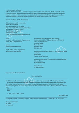 © 2013 Ministério da Saúde.
Todos os direitos reservados. É permitida a reprodução parcial ou total desta obra, desde que citada a fonte
e que não seja para venda ou qualquer fim comercial. A responsabilidade pelos direitos autorais de textos e
imagens desta obra é da área técnica. A coleção institucional do Ministério da Saúde pode ser acessada, na
íntegra, na Biblioteca Virtual em Saúde do Ministério da Saúde: <http://www.saude.gov.br/bvs>.
Tiragem: 1ª edição – 2013 – 0 exemplares
Elaboração, distribuição e informações
MINISTÉRIO DA SAÚDE
Secretaria de Vigilância em Saúde
Departamento de DST, Aids e Hepatites Virais
SAF Sul, trecho 2, bloco F, Torre 1
CEP: 70070-600 – Brasília/DF
Site: www.aids.gov.br
E-mail: aids@aids.gov.br/edicao@aids.gov.br
Edição
Assessoria de Comunicação - Departamento
de DST, Aids e Hepatites Virais
Revisão
Ângela Gasperin Martinazzo
Projeto gráfico, capa e diagramação
Alexsandro de Brito Almeida
Colaboraram para a elaboração deste material:
Ministério da Saúde/SVS/Departamento DST/Aids/HV
Ana Luísa Nepomuceno
Andressa Bolzan
Denise Serafim
Edivaldo Santos
Ellen Zita Ayer
Ministério da Saúde/SAS/ DADAPES/ Área Técnica de Saúde
da Mulher
Roseli Rossi
Vanusa Baeta Figueiredo
Ministério da Saúde/ SAS/ Departamento de Atenção Básica
Charleni Scherer
Márcia Helena Leal
Normalização
/CGDI/Editora MS
Impresso no Brasil / Printed in Brazil
Ficha Catalográfica
_____________________________________________________________________________________________
Brasil. Ministério da Saúde. Secretaria de Vigilância em Saúde. Departamento de DST, Aids e Hepatites Virais.
Guia orientador para a realização das capacitações para executores e multiplicadores em Teste Rápido para
HIV e Sífilis e Aconselhamento em DST/Aids na Atenção Básica para gestantes/Aids / Ministério da Saúde,
Secretaria de Vigilância em Saúde, Departamento de DST, Aids e Hepatites Virais. – Brasília : Ministério da Saúde,
2013.
28 p. : il.
ISBN
1. AIDS. 2. DST e AIDS. 3. HIV. I.
CDU 613.86:616.6
_____________________________________________________________________________________________
Catalogação na fonte – Coordenação-Geral de Documentação e Informação – Editora MS – OS 2013/0109
Títulos para indexação
Em inglês:
Em espanhol:
 