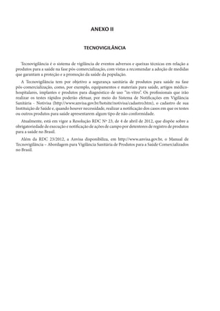 ANEXO II
TECNOVIGILÂNCIA
Tecnovigilância é o sistema de vigilância de eventos adversos e queixas técnicas em relação a
produtos para a saúde na fase pós-comercialização, com vistas a recomendar a adoção de medidas
que garantam a proteção e a promoção da saúde da população.
A Tecnovigilância tem por objetivo a segurança sanitária de produtos para saúde na fase
pós-comercialização, como, por exemplo, equipamentos e materiais para saúde, artigos médico-
hospitalares, implantes e produtos para diagnóstico de uso “in-vitro”. Os profissionais que irão
realizar os testes rápidos poderão efetuar, por meio do Sistema de Notificações em Vigilância
Sanitária - Notivisa (http://www.anvisa.gov.br/hotsite/notivisa/cadastro.htm), o cadastro de sua
Instituição de Saúde e, quando houver necessidade, realizar a notificação dos casos em que os testes
ou outros produtos para saúde apresentarem algum tipo de não conformidade.
Atualmente, está em vigor a Resolução RDC Nº 23, de 4 de abril de 2012, que dispõe sobre a
obrigatoriedade de execução e notificação de ações de campo por detentores de registro de produtos
para a saúde no Brasil.
Além da RDC 23/2012, a Anvisa disponibiliza, em http://www.anvisa.gov.br, o Manual de
Tecnovigilância – Abordagem para Vigilância Sanitária de Produtos para a Saúde Comercializados
no Brasil.
 