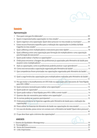 Sumário
Apresentação
1	 Para quem este guia foi elaborado? ................................................................................................................................... 09
2	 Quem é responsável pelas capacitações no meu estado? ..................................................................................... 09
3	 Quero organizar uma capacitação. Quem devo procurar no meu estado ou município? ................. 09
4	 Existe recurso financeiro específico para a realização das capacitações no âmbito da Rede
Cegonha no meu estado? ........................................................................................................................................................ 09
5	 Qual a diferença entre multiplicadores e executores para teste rápido? ...................................................... 10
6	 Qual a diferença entre uma capacitação para formação de multiplicadores e uma capacitação
para formação de executores? .............................................................................................................................................. 10
7	 Quem pode realizar e facilitar as capacitações? ......................................................................................................... 10
8	 Onde posso encontrar a listagem dos profissionais já capacitados pelo Ministério da Saúde para
atuarem como multiplicadores? .......................................................................................................................................... 11
9	 Após as capacitações, como os profissionais poderão praticar o que aprenderam? ............................. 11
10	 Como está estruturada a capacitação organizada pelo Ministério da Saúde? ........................................... 11
11	 Que competências foram priorizadas nas capacitações organizadas pelo Ministério da Saúde? .........
................................................................................................................................................................................................................. 11
12	 Qual a carga horária das capacitações para multiplicadores realizadas pelo Ministério da Saúde? ....
................................................................................................................................................................................................................ 12
13	 Por que incluir o Aconselhamento em DST/Aids na capacitação para executores de Teste Rápido
para HIV e Sífilis? .......................................................................................................................................................................... 13
14	 Qual a estrutura necessária para realizar uma capacitação? ............................................................................... 13
15	 Quem pode ser capacitado? .................................................................................................................................................. 14
16	 Quem pode realizar o Teste Rápido para HIV e Sífilis e emitir laudo? ............................................................ 14
17	 Quantos dias são necessários para realizar uma capacitação? ........................................................................... 14
18	 As turmas podem ter quantos participantes? ............................................................................................................. 15
19	 Onde posso encontrar os materiais sugeridos pelo Ministério da Saúde para a realização das
capacitações? ................................................................................................................................................................................. 16
20	 Posso utilizar os materiais do Ministério da Saúde nas capacitações do meu estado? ......................... 16
21	 Em caso de dúvidas, posso entrar em contato com o Ministério da Saúde? Quem devo procurar? ...
................................................................................................................................................................................................................ 16
22	 O que devo fazer após o término das capacitações? ............................................................................................... 17
ANEXOS
I - Sistema de Qualidade e Biossegurança .............................................................................................................................. 19
II - Tecnovigilância ............................................................................................................................................................................... 20
III - Termo de Consentimento ....................................................................................................................................................... 21
IV - Links importantes ....................................................................................................................................................................... 22
 