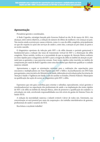 Guia orientador para a realização das capacitações para executores e multiplicadores em Teste
Rápido para HIV e Sífilis e Aconselhamento em DST/Aids na Atenção Básica para gestantes
7
Rede Cegonha
VERSÃO
PRELIM
INAR
Apresentação
Prezado(a) gerente e coordenador,
A Rede Cegonha, estratégia lançada pelo Governo Federal no dia 28 de março de 2011, visa
alcançar, entre outros objetivos, a redução do número de óbitos de mulheres e de crianças no país.
Tais mortes ainda ocorrem por causas evitáveis, como é o caso da sífilis congênita, principalmente
no que diz respeito às ações dos serviços de saúde e, entre elas, a atenção ao pré-natal, ao parto e
ao recém-nascido.
O diagnóstico oportuno da infecção pelo HIV e da sífilis durante o período gestacional é
fundamental para a redução das taxas de transmissão vertical do HIV e a eliminação da sífilis
congênita. Nesse sentido, verifica-se a necessidade de que as equipes de Atenção Básica realizem
os testes rápidos para o diagnóstico de HIV e para a triagem da sífilis no âmbito da atenção ao pré-
natal para as gestantes e suas parcerias sexuais. Esses testes rápidos estão inseridos no âmbito do
componente pré-natal da Rede Cegonha como uma das ofertas que objetivam qualificar o cuidado
materno-infantil.
Apresentamos a seguir as orientações mínimas para a realização das capacitações para
executores e multiplicadores em Teste Rápido para HIV e Sífilis e Aconselhamento em DST/Aids
para gestantes, uma iniciativa do Ministério da Saúde, elaborada em articulação pelas Secretarias de
Atenção à Saúde e Vigilância em Saúde, a fim de auxiliar os Estados, Distrito Federal e Municípios
na qualificação das ações de acesso ao diagnóstico pelo HIV e sífilis.
Esperamos que este guia contribua para orientar e subsidiar, especialmente, os(as) gerentes e
coordenadores(as) na capacitação dos profissionais de saúde e na implantação dos testes rápidos
de HIV e de sífilis no âmbito da Atenção Básica, além de promover a qualificação do cuidado e a
articulação em rede, envolvendo responsabilidades nos três níveis de gestão do Sistema Único de
Saúde (SUS).
A redução da mortalidade materna e infantil evitável é dever de todos nós. Entretanto, sua
concretização só será possível por meio da cooperação e do trabalho interfederativo de gestores,
profissionais de saúde e usuários do SUS.
Boa leitura e excelente trabalho!
 
