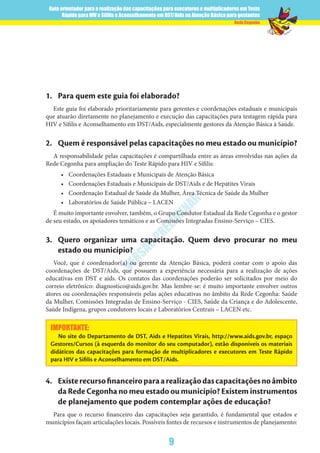 Guia orientador para a realização das capacitações para executores e multiplicadores em Teste
Rápido para HIV e Sífilis e Aconselhamento em DST/Aids na Atenção Básica para gestantes
9
Rede Cegonha
VERSÃO
PRELIM
INAR
1.	 Para quem este guia foi elaborado?
Este guia foi elaborado prioritariamente para gerentes e coordenações estaduais e municipais
que atuarão diretamente no planejamento e execução das capacitações para testagem rápida para
HIV e Sífilis e Aconselhamento em DST/Aids, especialmente gestores da Atenção Básica à Saúde.
2.	 Quem é responsável pelas capacitações no meu estado ou município?
A responsabilidade pelas capacitações é compartilhada entre as áreas envolvidas nas ações da
Rede Cegonha para ampliação do Teste Rápido para HIV e Sífilis:
•	 Coordenações Estaduais e Municipais de Atenção Básica
•	 Coordenações Estaduais e Municipais de DST/Aids e de Hepatites Virais
•	 Coordenação Estadual de Saúde da Mulher, Área Técnica de Saúde da Mulher
•	 Laboratórios de Saúde Pública – LACEN
É muito importante envolver, também, o Grupo Condutor Estadual da Rede Cegonha e o gestor
de seu estado, os apoiadores temáticos e as Comissões Integradas Ensino-Serviço – CIES.
3.	 Quero organizar uma capacitação. Quem devo procurar no meu
estado ou município?
Você, que é coordenador(a) ou gerente da Atenção Básica, poderá contar com o apoio das
coordenações de DST/Aids, que possuem a experiência necessária para a realização de ações
educativas em DST e aids. Os contatos das coordenações poderão ser solicitados por meio do
correio eletrônico: diagnostico@aids.gov.br. Mas lembre-se: é muito importante envolver outros
atores ou coordenações responsáveis pelas ações educativas no âmbito da Rede Cegonha: Saúde
da Mulher, Comissões Integradas de Ensino-Serviço - CIES, Saúde da Criança e do Adolescente,
Saúde Indígena, grupos condutores locais e Laboratórios Centrais – LACEN etc.
IMPORTANTE:
No site do Departamento de DST, Aids e Hepatites Virais, http://www.aids.gov.br, espaço
Gestores/Cursos (à esquerda do monitor do seu computador), estão disponíveis os materiais
didáticos das capacitações para formação de multiplicadores e executores em Teste Rápido
para HIV e Sífilis e Aconselhamento em DST/Aids.
4.	 Existerecursofinanceiroparaarealizaçãodascapacitaçõesnoâmbito
da Rede Cegonha no meu estado ou município? Existem instrumentos
de planejamento que podem contemplar ações de educação?
Para que o recurso financeiro das capacitações seja garantido, é fundamental que estados e
municípios façam articulações locais. Possíveis fontes de recursos e instrumentos de planejamento:
 
