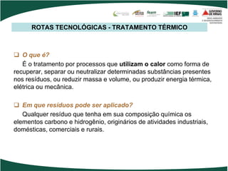 ROTAS TECNOLÓGICAS - TRATAMENTO TÉRMICO
 O que é?
É o tratamento por processos que utilizam o calor como forma de
recuperar, separar ou neutralizar determinadas substâncias presentes
nos resíduos, ou reduzir massa e volume, ou produzir energia térmica,
elétrica ou mecânica.
 Em que resíduos pode ser aplicado?
Qualquer resíduo que tenha em sua composição química os
elementos carbono e hidrogênio, originários de atividades industriais,
domésticas, comerciais e rurais.
 