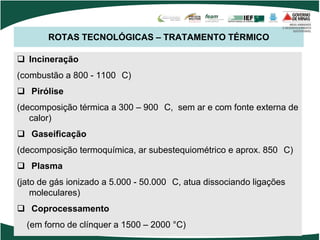 ROTAS TECNOLÓGICAS – TRATAMENTO TÉRMICO
 Incineração
(combustão a 800 - 1100 C)
 Pirólise
(decomposição térmica a 300 – 900 C, sem ar e com fonte externa de
calor)
 Gaseificação
(decomposição termoquímica, ar subestequiométrico e aprox. 850 C)
 Plasma
(jato de gás ionizado a 5.000 - 50.000 C, atua dissociando ligações
moleculares)
 Coprocessamento
(em forno de clínquer a 1500 – 2000 °C)
 