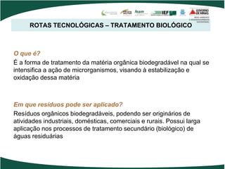 ROTAS TECNOLÓGICAS – TRATAMENTO BIOLÓGICO
O que é?
É a forma de tratamento da matéria orgânica biodegradável na qual se
intensifica a ação de microrganismos, visando à estabilização e
oxidação dessa matéria
Em que resíduos pode ser aplicado?
Resíduos orgânicos biodegradáveis, podendo ser originários de
atividades industriais, domésticas, comerciais e rurais. Possui larga
aplicação nos processos de tratamento secundário (biológico) de
águas residuárias
 