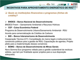 INCENTIVOS PARA APROVEITAMENTO ENERGÉTICO DE RSU
 Quais as instituições financeiras e programas (linhas de
crédito)?
 BNDES – Banco Nacional do Desenvolvimento
BNDES Finem – Saneamento Ambiental e Recursos Hídricos
 CEF - Caixa Econômica Federal
Programa de Desenvolvimento Urbano/Saneamento Ambiental - RSU
Acordo para comercialização de Créditos de Carbono
 BID – Banco Interamericano de Desenvolvimento
Cooperação Técnica (CT): Consolidação do marco legal e institucional dos
consórcios públicos para a gestão de RSU; Capacitação de agentes; Projeto
piloto para a implementação desses consórcios
 BDMG – Banco de Desenvolvimento de Minas Gerais
Novo Somma Eco (programa voltado para a gestão sustentável de resíduos
sólidos, que tem por finalidade apoiar projetos para a sua disposição
adequada)
 