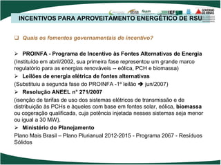 INCENTIVOS PARA APROVEITAMENTO ENERGÉTICO DE RSU
 Quais os fomentos governamentais de incentivo?
 PROINFA - Programa de Incentivo às Fontes Alternativas de Energia
(Instituído em abril/2002, sua primeira fase representou um grande marco
regulatório para as energias renováveis -- eólica, PCH e biomassa)
 Leilões de energia elétrica de fontes alternativas
(Substituiu a segunda fase do PROINFA -1º leilão  jun/2007)
 Resolução ANEEL n° 271/2007
(isenção de tarifas de uso dos sistemas elétricos de transmissão e de
distribuição às PCHs e àqueles com base em fontes solar, eólica, biomassa
ou cogeração qualificada, cuja potência injetada nesses sistemas seja menor
ou igual a 30 MW).
 Ministério do Planejamento
Plano Mais Brasil – Plano Plurianual 2012-2015 - Programa 2067 - Resíduos
Sólidos
 