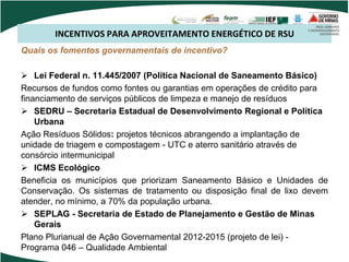 INCENTIVOS PARA APROVEITAMENTO ENERGÉTICO DE RSU
Quais os fomentos governamentais de incentivo?
 Lei Federal n. 11.445/2007 (Política Nacional de Saneamento Básico)
Recursos de fundos como fontes ou garantias em operações de crédito para
financiamento de serviços públicos de limpeza e manejo de resíduos
 SEDRU – Secretaria Estadual de Desenvolvimento Regional e Política
Urbana
Ação Resíduos Sólidos: projetos técnicos abrangendo a implantação de
unidade de triagem e compostagem - UTC e aterro sanitário através de
consórcio intermunicipal
 ICMS Ecológico
Beneficia os municípios que priorizam Saneamento Básico e Unidades de
Conservação. Os sistemas de tratamento ou disposição final de lixo devem
atender, no mínimo, a 70% da população urbana.
 SEPLAG - Secretaria de Estado de Planejamento e Gestão de Minas
Gerais
Plano Plurianual de Ação Governamental 2012-2015 (projeto de lei) -
Programa 046 – Qualidade Ambiental
 