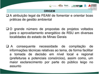ORIGEM
 A atribuição legal da FEAM de fomentar e orientar boas
práticas de gestão ambiental
 O grande número de propostas de projetos voltados
para o aproveitamento energético de RSU em diversas
localidades do estado de Minas Gerais
 A consequente necessidade de compilação de
informações técnicas relativas ao tema, de forma facilitar
a tomada de decisão em nível local e regional
(prefeituras e potenciais consórcios), assim como, um
maior esclarecimento por parte do público leigo no
assunto
 
