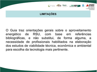 LIMITAÇÕES
O Guia traz orientações gerais sobre o aproveitamento
energético de RSU, com base em referências
bibliográficas, e não substitui, de forma alguma, a
necessidade de profissionais habilitados na elaboração
dos estudos de viabilidade técnica, econômica e ambiental
para escolha da tecnologia mais pertinente.
 