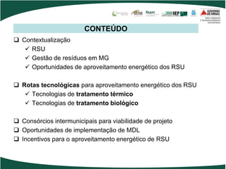 CONTEÚDO
 Contextualização
 RSU
 Gestão de resíduos em MG
 Oportunidades de aproveitamento energético dos RSU
 Rotas tecnológicas para aproveitamento energético dos RSU
 Tecnologias de tratamento térmico
 Tecnologias de tratamento biológico
 Consórcios intermunicipais para viabilidade de projeto
 Oportunidades de implementação de MDL
 Incentivos para o aproveitamento energético de RSU
 