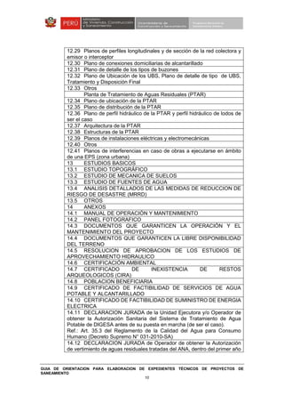 GUIA DE ORIENTACION PARA ELABORACION DE EXPEDIENTES TÉCNICOS DE PROYECTOS DE
SANEAMIENTO
10
12.29 Planos de perfiles longitudinales y de sección de la red colectora y
emisor o interceptor
12.30 Plano de conexiones domiciliarias de alcantarillado
12.31 Plano de detalle de los tipos de buzones
12.32 Plano de Ubicación de los UBS, Plano de detalle de tipo de UBS,
Tratamiento y Disposición Final
12.33 Otros
Planta de Tratamiento de Aguas Residuales (PTAR)
12.34 Plano de ubicación de la PTAR
12.35 Plano de distribución de la PTAR
12.36 Plano de perfil hidráulico de la PTAR y perfil hidráulico de lodos de
ser el caso
12.37 Arquitectura de la PTAR
12.38 Estructuras de la PTAR
12.39 Planos de instalaciones eléctricas y electromecánicas
12.40 Otros
12.41 Planos de interferencias en caso de obras a ejecutarse en ámbito
de una EPS (zona urbana)
13 ESTUDIOS BASICOS
13.1 ESTUDIO TOPOGRÁFICO
13.2 ESTUDIO DE MECANICA DE SUELOS
13.3 ESTUDIO DE FUENTES DE AGUA
13.4 ANALISIS DETALLADOS DE LAS MEDIDAS DE REDUCCION DE
RIESGO DE DESASTRE (MRRD)
13.5 OTROS
14 ANEXOS
14.1 MANUAL DE OPERACIÓN Y MANTENIMIENTO
14.2 PANEL FOTOGRAFICO
14.3 DOCUMENTOS QUE GARANTICEN LA OPERACIÓN Y EL
MANTENIMIENTO DEL PROYECTO
14.4 DOCUMENTOS QUE GARANTICEN LA LIBRE DISPONIBILIDAD
DEL TERRENO
14.5 RESOLUCION DE APROBACION DE LOS ESTUDIOS DE
APROVECHAMIENTO HIDRAULICO
14.6 CERTIFICACIÓN AMBIENTAL
14.7 CERTIFICADO DE INEXISTENCIA DE RESTOS
ARQUEOLOGICOS (CIRA)
14.8 POBLACION BENEFICIARIA
14.9 CERTIFICADO DE FACTIBILIDAD DE SERVICIOS DE AGUA
POTABLE Y ALCANTARILLADO
14.10 CERTIFICADO DE FACTIBILIDAD DE SUMINISTRO DE ENERGIA
ELECTRICA
14.11 DECLARACION JURADA de la Unidad Ejecutora y/o Operador de
obtener la Autorización Sanitaria del Sistema de Tratamiento de Agua
Potable de DIGESA antes de su puesta en marcha (de ser el caso).
Ref.: Art. 35.3 del Reglamento de la Calidad del Agua para Consumo
Humano (Decreto Supremo N° 031-2010-SA)
14.12 DECLARACION JURADA de Operador de obtener la Autorización
de vertimiento de aguas residuales tratadas del ANA, dentro del primer año
 