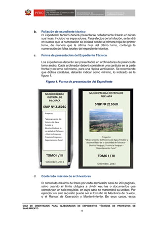 GUIA DE ORIENTACION PARA ELABORACION DE EXPEDIENTES TÉCNICOS DE PROYECTOS DE
SANEAMIENTO
12
b. Foliación de expediente técnico
El expediente técnico deberá presentarse debidamente foliado en todas
sus hojas, incluido los separadores. Para efectos de la foliación, se tendrá
en cuenta que la numeración se iniciará desde la primera hoja del primer
tomo, de manera que la última hoja del último tomo, contenga la
numeración de folios totales del expediente técnico.
c. Forma de presentación del Expediente Técnico
Los expedientes deberán ser presentados en archivadores de palanca de
lomo ancho. Cada archivador deberá considerar una carátula en la parte
frontal y en lomo del mismo, para una rápida verificación. Se recomienda
que dichas carátulas, deberán indicar como mínimo, lo indicado en la
figura 1.
Figura 1. Forma de presentación del Expediente
d. Contenido máximo de archivadores
El contenido máximo de folios por cada archivador será de 200 páginas,
salvo cuando el límite obligara a dividir escritos o documentos que
constituyan un solo requisito, en cuyo caso se mantendrá su unidad. Por
ejemplo, un solo requisito puede ser el Estudio de Mecánica de Suelos,
o el Manual de Operación y Mantenimiento. En esos casos, estos
Proyecto:
“Mejoramiento del
Sistema de Agua
Potable y
Alcantarillado de la
Localidad de Tahuaco
– Distrito Yunguyo,
Provincia Yunguyo –
Departamento Puno”
 