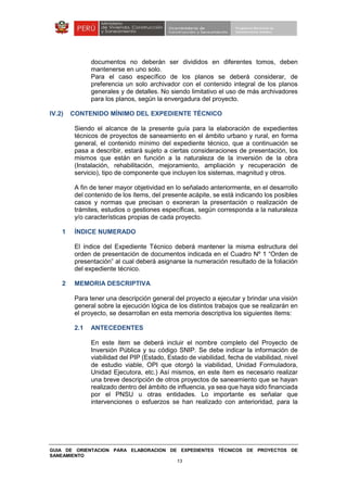 GUIA DE ORIENTACION PARA ELABORACION DE EXPEDIENTES TÉCNICOS DE PROYECTOS DE
SANEAMIENTO
13
documentos no deberán ser divididos en diferentes tomos, deben
mantenerse en uno solo.
Para el caso específico de los planos se deberá considerar, de
preferencia un solo archivador con el contenido integral de los planos
generales y de detalles. No siendo limitativo el uso de más archivadores
para los planos, según la envergadura del proyecto.
IV.2) CONTENIDO MÍNIMO DEL EXPEDIENTE TÉCNICO
Siendo el alcance de la presente guía para la elaboración de expedientes
técnicos de proyectos de saneamiento en el ámbito urbano y rural, en forma
general, el contenido mínimo del expediente técnico, que a continuación se
pasa a describir, estará sujeto a ciertas consideraciones de presentación, los
mismos que están en función a la naturaleza de la inversión de la obra
(Instalación, rehabilitación, mejoramiento, ampliación y recuperación de
servicio), tipo de componente que incluyen los sistemas, magnitud y otros.
A fin de tener mayor objetividad en lo señalado anteriormente, en el desarrollo
del contenido de los ítems, del presente acápite, se está indicando los posibles
casos y normas que precisan o exoneran la presentación o realización de
trámites, estudios o gestiones específicas, según corresponda a la naturaleza
y/o características propias de cada proyecto.
1 ÍNDICE NUMERADO
El índice del Expediente Técnico deberá mantener la misma estructura del
orden de presentación de documentos indicada en el Cuadro Nº 1 “Orden de
presentación” al cual deberá asignarse la numeración resultado de la foliación
del expediente técnico.
2 MEMORIA DESCRIPTIVA
Para tener una descripción general del proyecto a ejecutar y brindar una visión
general sobre la ejecución lógica de los distintos trabajos que se realizarán en
el proyecto, se desarrollan en esta memoria descriptiva los siguientes ítems:
2.1 ANTECEDENTES
En este ítem se deberá incluir el nombre completo del Proyecto de
Inversión Pública y su código SNIP. Se debe indicar la información de
viabilidad del PIP (Estado, Estado de viabilidad, fecha de viabilidad, nivel
de estudio viable, OPI que otorgó la viabilidad, Unidad Formuladora,
Unidad Ejecutora, etc.) Así mismos, en este ítem es necesario realizar
una breve descripción de otros proyectos de saneamiento que se hayan
realizado dentro del ámbito de influencia, ya sea que haya sido financiada
por el PNSU u otras entidades. Lo importante es señalar que
intervenciones o esfuerzos se han realizado con anterioridad, para la
 