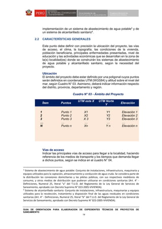 GUIA DE ORIENTACION PARA ELABORACION DE EXPEDIENTES TÉCNICOS DE PROYECTOS DE
SANEAMIENTO
14
implementación de un sistema de abastecimiento de agua potable3
y de
un sistema de alcantarillado sanitario4
.
2.2 CARACTERÍSTICAS GENERALES
Este punto debe definir con precisión la ubicación del proyecto, las vías
de acceso, el clima, la topografía, las condiciones de la vivienda,
población beneficiaria, principales enfermedades presentadas, nivel de
educación y las actividades económicas que se desarrollan en la zona de
la(s) localidad(es) donde se construirán los sistemas de abastecimiento
de agua potable y alcantarillado sanitario, según la necesidad del
proyecto.
Ubicación
El ámbito del proyecto debe estar definido por una poligonal cuyos puntos
serán definidos en coordenadas UTM (WGS84) y altitud sobre el nivel del
mar, según Cuadro N° 03. Asimismo, deberá indicar información respecto
del distrito, provincia, departamento y región.
Cuadro N° 03 - Ámbito del Proyecto
Ítem Puntos
UTM este X UTM Norte
Y
Elevación
1
2
3
…
N
Punto 1
Punto 2
Punto 3
…
Punto n
X1
X2
X 3
…
Xn
Y1
Y2
Y3
…
Y n
Elevación 1
Elevación 2
Elevación 3
…
Elevación n
Vías de acceso
Indicar las principales vías de acceso para llegar a la localidad, haciendo
referencia de los medios de transporte y los tiempos que demanda llegar
a dichos puntos, según se indica en el cuadro N° 04.
3
Sistema de abastecimiento de agua potable: Conjunto de instalaciones, infraestructura, maquinaria y
equipos utilizados para la captación, almacenamiento y conducción de agua cruda. Se considera parte de
la distribución las conexiones domiciliarias y las piletas públicas, con sus respectivos medidores de
consumo, y otros medios de distribución que pudieran utilizarse en condiciones sanitarias (Art. 4° -
Definiciones, Numeral 25, literal “a” del T.U.O. del Reglamento de la Ley General de Servicios de
Saneamiento, aprobado con Decreto Supremo N° 023-2005-VIVIENDA).
4
Sistema de alcantarillado sanitario: Conjunto de instalaciones, infraestructura, maquinarias y equipos
utilizados para la recolección, tratamiento y disposición final de las aguas residuales en condiciones
sanitarias (Art. 4° - Definiciones, Numeral 25, literal “b” del T.U.O. del Reglamento de la Ley General de
Servicios de Saneamiento, aprobado con Decreto Supremo N° 023-2005-VIVIENDA).
 
