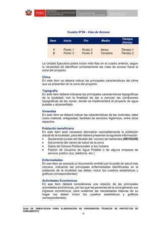 GUIA DE ORIENTACION PARA ELABORACION DE EXPEDIENTES TÉCNICOS DE PROYECTOS DE
SANEAMIENTO
15
Cuadro N°04 - Vías de Acceso
Ítem Inicio Fin Medio
Tiempo
(horas)
1
2
Punto 1
Punto 3
Punto 2
Punto 4
Aéreo
Terrestre
Tiempo 1
Tiempo 2
La Unidad Ejecutora podrá incluir más filas en el cuadro anterior, según
la necesidad de identificar correctamente las rutas de acceso hacia la
zona del proyecto.
Clima
En este ítem se deberá indicar las principales características del clima
que se presentan en la zona del proyecto.
Topografía
En este ítem deberá indicarse las principales características topográficas
de la localidad, con la finalidad de dar a conocer las condiciones
topográficas de las zonas, donde se implementará el proyecto de agua
potable y alcantarillado.
Viviendas
En este ítem se deberá indicar las características de las viviendas, tales
como material, antigüedad, facilidad de servicios higiénicos, entre otros
aspectos.
Población beneficiaria
En este ítem será necesario demostrar razonablemente la población
actual de la localidad, para ello deberá presentar la siguiente información:
• Declaración jurada del Alcalde del número de habitantes (REVISAR)
• Documento del centro de salud de la zona
• Datos de Censos Poblacionales si los hubiera
• Padrón de Usuarios de Agua Potable o de alguna empresa de
servicio público (luz, telefonía, etc.)
Enfermedades
En ese ítem se anexará un documento emitido por la posta de salud más
cercana, indicando las principales enfermedades identificadas en la
población de la localidad (se deben incluir los cuadros estadísticos y
gráficos correspondientes).
Actividades Económicas
En ese ítem deberá considerarse una relación de las principales
actividades económicas, por las que las personas de la zona generan sus
ingresos económicos, para sustentar las necesidades básicas de su
hogar (se deben incluir los cuadros estadísticos y gráficos
correspondientes).
 