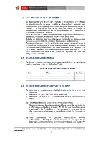 GUIA DE ORIENTACION PARA ELABORACION DE EXPEDIENTES TÉCNICOS DE PROYECTOS DE
SANEAMIENTO
17
2.6 DESCRIPCIÓN TÉCNICA DEL PROYECTO
Se debe realizar una descripción detallada de los sistemas proyectados
de abastecimiento de agua potable y alcantarillado sanitario, por
componentes, mencionando, entre otros, la fuente de abastecimiento, el
reservorio, la disposición final de los desagües, áreas de drenaje de
alcantarillado, características de los equipamientos, etc. Diferenciar lo
que se va a rehabilitar y ampliar
En la descripción de cada componente debe de precisarse dimensiones,
capacidad, ubicación, referencias de ubicación, entre otras.
Detallar los sistemas que tiene el proyecto indicando, los componentes
(agua y saneamiento) y la población de diseño de cada sistema.
Respecto a los componentes existentes que serán involucrados en el
presente proyecto, deberá precisarse y sustentarse, a detalle, su estado
de conservación y/o la intervención técnica de obra, que requiera, que
deberá ser precisado en los correspondientes planos de ejecución de
obra, elaborados en base a los planos de replanteo de obra del
componente existente.
2.7 CUADRO RESUMEN DE METAS
Se deberá presentar un cuadro resumen de metas físicas del expediente
técnico, según se indica en el Cuadro N° 05.
Cuadro N°05 - Cuadro Resumen de Metas
Ítem Metas Und Cantidad
2.8 CUADRO RESUMEN DE PRESUPUESTO DE OBRA
Se estructura en función a la modalidad de ejecución de la obra, que
puede ser:
- Modalidad de Ejecución Contractual (contrata).
- Modalidad de Ejecución Presupuestaria Directa (administración
directa).
a) Para Modalidades de Ejecución Contractual (contrata):
El cuadro resumen de presupuesto se deberá presentar conteniendo
la información indicada en el cuadro N° 06. En esta modalidad, para
la estimación del Costo Directo, los insumos son considerados sin
IGV, pues este se adiciona en el pie de Presupuesto de Ejecución de
obra.
b) Para Modalidades de Ejecución Presupuestaria Directa
(administración directa): El cuadro resumen de presupuesto se
deberá presentar conteniendo la información indicada en el cuadro N°
 