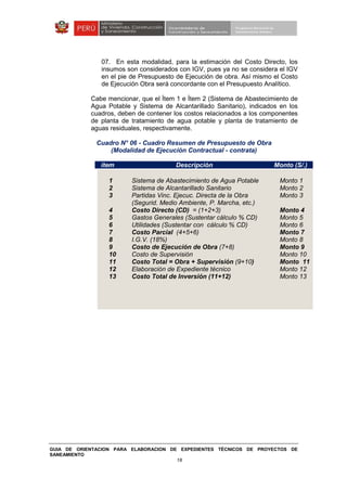 GUIA DE ORIENTACION PARA ELABORACION DE EXPEDIENTES TÉCNICOS DE PROYECTOS DE
SANEAMIENTO
18
07. En esta modalidad, para la estimación del Costo Directo, los
insumos son considerados con IGV, pues ya no se considera el IGV
en el pie de Presupuesto de Ejecución de obra. Así mismo el Costo
de Ejecución Obra será concordante con el Presupuesto Analítico.
Cabe mencionar, que el Ítem 1 e Ítem 2 (Sistema de Abastecimiento de
Agua Potable y Sistema de Alcantarillado Sanitario), indicados en los
cuadros, deben de contener los costos relacionados a los componentes
de planta de tratamiento de agua potable y planta de tratamiento de
aguas residuales, respectivamente.
Cuadro N° 06 - Cuadro Resumen de Presupuesto de Obra
(Modalidad de Ejecución Contractual - contrata)
ítem Descripción Monto (S/.)
1
2
3
4
5
6
7
8
9
10
11
12
13
Sistema de Abastecimiento de Agua Potable
Sistema de Alcantarillado Sanitario
Partidas Vinc. Ejecuc. Directa de la Obra
(Segurid. Medio Ambiente, P. Marcha, etc.)
Costo Directo (CD) = (1+2+3)
Gastos Generales (Sustentar cálculo % CD)
Utilidades (Sustentar con cálculo % CD)
Costo Parcial (4+5+6)
I.G.V. (18%)
Costo de Ejecución de Obra (7+8)
Costo de Supervisión
Costo Total = Obra + Supervisión (9+10)
Elaboración de Expediente técnico
Costo Total de Inversión (11+12)
Monto 1
Monto 2
Monto 3
Monto 4
Monto 5
Monto 6
Monto 7
Monto 8
Monto 9
Monto 10
Monto 11
Monto 12
Monto 13
 