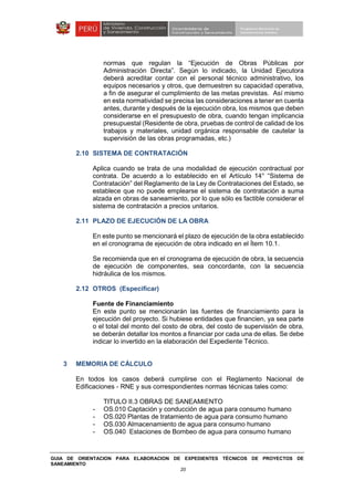 GUIA DE ORIENTACION PARA ELABORACION DE EXPEDIENTES TÉCNICOS DE PROYECTOS DE
SANEAMIENTO
20
normas que regulan la “Ejecución de Obras Públicas por
Administración Directa”. Según lo indicado, la Unidad Ejecutora
deberá acreditar contar con el personal técnico administrativo, los
equipos necesarios y otros, que demuestren su capacidad operativa,
a fin de asegurar el cumplimiento de las metas previstas. Así mismo
en esta normatividad se precisa las consideraciones a tener en cuenta
antes, durante y después de la ejecución obra, los mismos que deben
considerarse en el presupuesto de obra, cuando tengan implicancia
presupuestal (Residente de obra, pruebas de control de calidad de los
trabajos y materiales, unidad orgánica responsable de cautelar la
supervisión de las obras programadas, etc.)
2.10 SISTEMA DE CONTRATACIÓN
Aplica cuando se trata de una modalidad de ejecución contractual por
contrata. De acuerdo a lo establecido en el Artículo 14° “Sistema de
Contratación” del Reglamento de la Ley de Contrataciones del Estado, se
establece que no puede emplearse el sistema de contratación a suma
alzada en obras de saneamiento, por lo que sólo es factible considerar el
sistema de contratación a precios unitarios.
2.11 PLAZO DE EJECUCIÓN DE LA OBRA
En este punto se mencionará el plazo de ejecución de la obra establecido
en el cronograma de ejecución de obra indicado en el Ítem 10.1.
Se recomienda que en el cronograma de ejecución de obra, la secuencia
de ejecución de componentes, sea concordante, con la secuencia
hidráulica de los mismos.
2.12 OTROS (Especificar)
Fuente de Financiamiento
En este punto se mencionarán las fuentes de financiamiento para la
ejecución del proyecto. Si hubiese entidades que financien, ya sea parte
o el total del monto del costo de obra, del costo de supervisión de obra,
se deberán detallar los montos a financiar por cada una de ellas. Se debe
indicar lo invertido en la elaboración del Expediente Técnico.
3 MEMORIA DE CÁLCULO
En todos los casos deberá cumplirse con el Reglamento Nacional de
Edificaciones - RNE y sus correspondientes normas técnicas tales como:
TITULO II.3 OBRAS DE SANEAMIENTO
- OS.010 Captación y conducción de agua para consumo humano
- OS.020 Plantas de tratamiento de agua para consumo humano
- OS.030 Almacenamiento de agua para consumo humano
- OS.040 Estaciones de Bombeo de agua para consumo humano
 