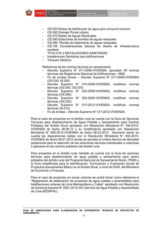 GUIA DE ORIENTACION PARA ELABORACION DE EXPEDIENTES TÉCNICOS DE PROYECTOS DE
SANEAMIENTO
21
- OS.050 Redes de distribución de agua para consumo humano
- OS.060 Drenaje Pluvial urbano
- OS.070 Redes de Aguas Residuales
- OS.080 Estaciones de bombeo de aguas residuales
- OS.090 Plantas de tratamiento de aguas residuales
- OS.100 Consideraciones básicas de diseño de infraestructura
sanitaria
TITULO III.3 INSTALACIONES SANITARIAS
- Instalaciones Sanitarias para edificaciones
- Tanques Sépticos
Referencia de las normas técnicas en saneamiento:
- Decreto Supremo N° 011-2006-VIVIENDA, aprueban 66 normas
técnicas del Reglamento Nacional de Edificaciones – RNE.
- Fe de erratas Anexo – Decreto Supremo N° 011-2006-VIVIENDA
(OS.020, IS.020)
- Decreto Supremo N° 010-2009-VIVIENDA, modifican normas
técnicas (OS.050, OS.070)
- Decreto Supremo N° 022-2009-VIVIENDA, modifican normas
técnicas (OS.090)
- Decreto Supremo N° 024-2009-VIVIENDA, modifican normas
técnicas (OS.020)
- Decreto Supremo N° 017-2012-VIVIENDA, modifican normas
técnicas (IS.010)
- Fe de erratas – Decreto Supremo N° 017-2012-VIVIENDA
Para el caso de proyectos en el ámbito rural se cuenta con la Guía de Opciones
Técnicas para Abastecimiento de Agua Potable y Saneamiento para Centros
Poblados del Ámbito Rural aprobado con Resolución Ministerial N° 184-2012-
VIVIENDA de fecha 28.08.12 y su modificatoria aprobada con Resolución
Ministerial N° 065-2013-VIVIENDA de fecha 08.03.2013. Asimismo tomar en
cuenta las disposiciones dadas con la Resolución Ministerial N° 002-2015-
VIVIENDA de fecha 08.01.2015 donde se aprueba el criterio técnico de densidad
poblacional para la selección de las soluciones técnicas individuales o colectivas
a aplicarse en los centros poblados del ámbito rural.
Para proyectos en el ámbito rural, también se cuenta con la Guía de opciones
técnicas para abastecimiento de agua potable y saneamiento para centro
poblados del ámbito rural del Programa Nacional de Saneamiento Rural - PNSR y
la Guía simplificada para la Identificación, Formulación y Evaluación Social de
Proyectos-Saneamiento Básico en el Ámbito Rural, a nivel de Perfil, del Ministerio
de Economía y Finanzas.
Para el caso de proyectos en zonas urbanas se podrá tomar como referencia el
“Reglamento de elaboración de proyectos de agua potable y alcantarillado para
habilitaciones urbanas de Lima Metropolitana y Callao” aprobado con Resolución
de Gerencia General N° 0501-2010-GG (Servicio de Agua Potable y Alcantarillado
de Lima-SEDAPAL).
 