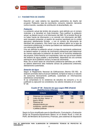 GUIA DE ORIENTACION PARA ELABORACION DE EXPEDIENTES TÉCNICOS DE PROYECTOS DE
SANEAMIENTO
22
3.1 PARÁMETROS DE DISEÑO
Describir por cada sistema los siguientes parámetros de diseño del
proyecto: Población, tasa de crecimiento, consumo, dotación, demanda
contra incendio, caudales de contribución al alcantarillado, etc.
Población
La población actual del ámbito del proyecto, será definido por el número
viviendas y la densidad en (hab./vivienda). Para justificar la población
actual, se deberá recurrir a la información del INEI. En el ámbito Rural de
no haber fuente de información o no coincidir con información del INEI,
será necesario presentar un padrón de usuarios (aprobado por la unidad
ejecutora) debidamente firmada y con el número de documento de
identidad del propietario. Otro factor que se deberá definir es la tasa de
crecimiento poblacional, la misma que deberá ser debidamente justificada
con información del INEI.
Una vez definida la población actual y la tasa de crecimiento poblacional,
se deberá realizar un estudio de crecimiento poblacional para determinar
de manera adecuada la población de diseño en el horizonte establecido
del proyecto. Estos factores son importantes, toda vez que el buen diseño
del sistema de agua potable y alcantarillado, dependerá de una correcta
estimación de la población actual y la tasa de crecimiento.
Nota: De no tener tasas de crecimiento poblacional definidas por el INEI,
se deberá determinar esta mediante censos de poblaciones anteriores,
debidamente sustentadas.
Dotación de Agua
Según el Reglamento Nacional de Edificaciones (Norma OS.100) la
dotación promedio diaria anual por habitante, se fijará en base a un estudio
de consumos técnicamente justificado, sustentado en informaciones
estadísticas comprobadas.
Si se comprobara la no existencia de estudios de consumo y no se
justificará su ejecución se considerara, los valores indicados en el cuadro
N° 08:
Cuadro N° 08 - Dotación de agua según RNE (l/hab/d)
(Habilitaciones Urbanas)
Ítem Criterio
Clima
Templado
Clima
Frio
Clima
Cálido
1
2
3
Sistemas con conexiones
Lotes de área menor o
igual a 90m2
Sistemas de
abastecimiento por
surtidores, camión cisterna
o piletas publicas
220
150
30-50
180
120
30-50
220
150
30-50
Según la Guía simplificada para la Identificación, Formulación y Evaluación
Social de Proyectos-Saneamiento Básico en el Ámbito Rural, a nivel de
Perfil, del Ministerio de Economía y Finanzas, para sistemas de disposición
 