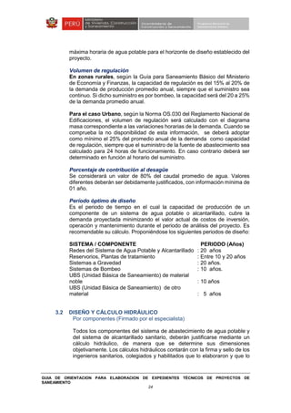 GUIA DE ORIENTACION PARA ELABORACION DE EXPEDIENTES TÉCNICOS DE PROYECTOS DE
SANEAMIENTO
24
máxima horaria de agua potable para el horizonte de diseño establecido del
proyecto.
Volumen de regulación
En zonas rurales, según la Guía para Saneamiento Básico del Ministerio
de Economía y Finanzas, la capacidad de regulación es del 15% al 20% de
la demanda de producción promedio anual, siempre que el suministro sea
continuo. Si dicho suministro es por bombeo, la capacidad será del 20 a 25%
de la demanda promedio anual.
Para el caso Urbano, según la Norma OS.030 del Reglamento Nacional de
Edificaciones, el volumen de regulación será calculado con el diagrama
masa correspondiente a las variaciones horarias de la demanda. Cuando se
comprueba la no disponibilidad de esta información, se deberá adoptar
como mínimo el 25% del promedio anual de la demanda como capacidad
de regulación, siempre que el suministro de la fuente de abastecimiento sea
calculado para 24 horas de funcionamiento. En caso contrario deberá ser
determinado en función al horario del suministro.
Porcentaje de contribución al desagüe
Se considerará un valor de 80% del caudal promedio de agua. Valores
diferentes deberán ser debidamente justificados, con información mínima de
01 año.
Período óptimo de diseño
Es el periodo de tiempo en el cual la capacidad de producción de un
componente de un sistema de agua potable o alcantarillado, cubre la
demanda proyectada minimizando el valor actual de costos de inversión,
operación y mantenimiento durante el periodo de análisis del proyecto. Es
recomendable su cálculo. Proponiéndose los siguientes periodos de diseño:
SISTEMA / COMPONENTE PERIODO (Años)
Redes del Sistema de Agua Potable y Alcantarillado : 20 años
Reservorios, Plantas de tratamiento : Entre 10 y 20 años
Sistemas a Gravedad : 20 años.
Sistemas de Bombeo : 10 años.
UBS (Unidad Básica de Saneamiento) de material
noble : 10 años
UBS (Unidad Básica de Saneamiento) de otro
material : 5 años
3.2 DISEÑO Y CÁLCULO HIDRÁULICO
Por componentes (Firmado por el especialista)
Todos los componentes del sistema de abastecimiento de agua potable y
del sistema de alcantarillado sanitario, deberán justificarse mediante un
cálculo hidráulico, de manera que se determine sus dimensiones
objetivamente. Los cálculos hidráulicos contarán con la firma y sello de los
ingenieros sanitarios, colegiados y habilitados que lo elaboraron y que lo
 