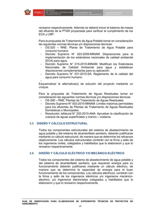 GUIA DE ORIENTACION PARA ELABORACION DE EXPEDIENTES TÉCNICOS DE PROYECTOS DE
SANEAMIENTO
25
revisaron respectivamente. Además se deberá incluir el balance de masas
del efluente de la PTAR proyectada para verificar el cumplimiento de los
ECA y LMP.
Para la propuesta de Tratamiento de Agua Potable tomar en consideración
las siguientes normas técnicas y/o disposiciones técnicas:
- OS.020 – RNE: Planta de Tratamiento de Agua Potable para
consumo humano
- Decreto Supremo N° 023-2009-MINAM: Disposiciones para la
implementación de los estándares nacionales de calidad ambiental
(ECA) para agua.
- Decreto Supremo N° 015-2015-MINAM: Modifican los Estándares
Nacionales de Calidad Ambiental para agua y establecen
disposiciones complementarias para su aplicación.
- Decreto Supremo N° 031-2010-SA: Reglamento de la calidad del
agua para consumo humano.
-
Esquematizar la alternativa(s) de solución del proyecto mediante un
croquis.
Para la propuesta de Tratamiento de Aguas Residuales tomar en
consideración las siguientes normas técnicas y/o disposiciones técnicas:
- OS.090 – RNE: Plantas de Tratamiento de Aguas Residuales.
- Decreto Supremo N° 003-2010-MINAM: Límites máximos permisibles
para los efluentes de Plantas de Tratamiento de Aguas Residuales
Domésticas o Municipales.
- Resolución Jefatural N° 202-2010-ANA: Aprueban la clasificación de
cuerpos de aguas superficiales y marino – costeros.
3.3 DISEÑO Y CÁLCULO ESTRUCTURAL
Todos los componentes estructurales del sistema de abastecimiento de
agua potable y del sistema de alcantarillado sanitario, deberán justificarse
mediante un cálculo estructural, de manera que se determine los refuerzos
objetivamente. Los cálculos estructurales contarán con la firma y sello de
los ingenieros civiles, colegiados y habilitados que lo elaboraron y que lo
revisaron respectivamente.
3.4 DISEÑO Y CÁLCULO ELÉCTRICO Y/O MECÁNICO-ELÉCTRICO
Todos los componentes del sistema de abastecimiento de agua potable y
del sistema de alcantarillado sanitario, que requieran energía para su
funcionamiento deberán justificarse mediante un cálculo eléctrico, de
manera que se determine la capacidad de energía para el buen
funcionamiento de los componentes. Los cálculos eléctricos, contarán con
la firma y sello de los ingenieros eléctricos y/o ingenieros mecánico-
electrico, y/o ingenieros electricistas colegiados y habilitados que lo
elaboraron y que lo revisaron respectivamente.
 