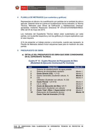 GUIA DE ORIENTACION PARA ELABORACION DE EXPEDIENTES TÉCNICOS DE PROYECTOS DE
SANEAMIENTO
26
4 PLANILLA DE METRADOS (con sustentos y gráficos)
Representan el cálculo o la cuantificación por partidas de la cantidad de obra a
ejecutar. Deberán tener en cuenta en la elaboración de los metrados, la “Norma
Técnica, Metrados para Obras de Edificación y Habilitaciones Urbanas”
aprobadas mediante Resolución Directoral Nº 073-2010/VIVIENDA/VMCS-
DNC del 04 de mayo del 2010.
Los metrados del Expediente Técnico deben estar sustentados por cada
partida, con la planilla respectiva y con los gráficos y/o croquis explicativos que
el caso requiera.
A fin de presentar un trabajo preciso y convincente, cuando sea necesario, la
Planilla de Metrados deberá incluir esquemas base para la medición de cada
partida.
5 PRESUPUESTO DE OBRA
a) DETALLE DEL PRESUPUESTO DE OBRA QUE DEBE CONSIGNARSE
EN EL EXPEDIENTE TECNICO.
Cuadro N° 12 - Cuadro Resumen de Presupuesto de Obra
(Modalidad de Ejecución Contractual-Por Contrata)
ítem Descripción Monto (S/.)
1
2
3
4
5
6
7
8
9
10
Sistema de abastecimiento de agua potable
Sistema de alcantarillado sanitario
Costo Directo (CD) = (1+2)
Gastos Generales (Sustentar cálculo, %
CD)
Utilidades (Sustentar con cálculo, % CD)
Costo Parcial =(3+4+5)
I.G.V. (18%)
Costo de Ejecución de Obra =(6+7)
Supervisión (Sustentar con cálculo)
Costo Total (Obra + Supervisión) =(8+9)
Elaboración de Expediente técnico
Costo Total de Inversión (11+12)
Monto 1
Monto 2
Monto 3
Monto 4
Monto 5
Monto 6
Monto 7
Monto 8
Monto 9
Monto 10
 