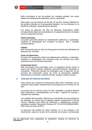 GUIA DE ORIENTACION PARA ELABORACION DE EXPEDIENTES TÉCNICOS DE PROYECTOS DE
SANEAMIENTO
28
Debe minimizarse el uso de partidas con unidades globales, las cuales
deberán ser debidamente justificadas, para su aprobación.
Debe existir una concordancia de Nombre, N° de Ítem, Unidad y Metrado de
las partidas indicadas en el presupuesto detallado, con las indicadas en la
planilla de metrados y especificaciones técnicas.
Los costos de ejecución del Plan de Monitoreo Arqueológico (PMA)
correspondiente deben ser considerados en el expediente técnico y tramitado
previo a la ejecución de obra.
Gastos Generales
Los gastos generales deberán ser debidamente justificados y sustentados,
mediante un desagregado que considere los gastos fijos y variables
correspondientes.
Utilidad
Solo corresponde para el caso de Presupuesto de Obra para Modalidad de
Ejecución por Contrata.
Costo de Supervisión
El costo de la supervisión deberá ser debidamente justificado y sustentado,
mediante un desagregado que considere todos los recursos que serán
necesarios para una correcta supervisión.
Componente Social
Este componente será presentado como un expediente técnico social, el
mismo que deberá contener: Objetivos, Acciones/Productos, Resultados e
Indicadores. Presentará además las Estrategias para la ejecución de las
acciones del componente social, así como el presupuesto detallado
describiendo las acciones, unidad de medida, cantidad y costos unitarios.
6 ANÁLISIS DE PRECIOS UNITARIOS
Cada partida que compone el presupuesto debe estar sustentada con su
respectivo costo unitario, debiendo tener concordancia con el nombre y N° de
ítem.
Los precios de los insumos (mano de obra, materiales y equipos) deberán
estar justificados y compatibilizados con el Ítem 7 relación de insumos y
cotización de materiales.
Las unidades de las partidas, deberán ser concordantes con las unidades de
los metrados, los mismos que se deberán realizar considerando la “Norma
Técnica, Metrados para Obras de Edificación y Habilitaciones Urbanas”
aprobadas mediante Resolución Directoral Nº 073-2010/VIVIENDA/VMCS-
DNC del 04 de mayo del 2010.
La estructura del análisis de costos unitarios, en lo que respecta a los
rendimientos, estará en función de la ubicación del proyecto (condicionada
 