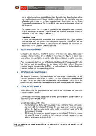 GUIA DE ORIENTACION PARA ELABORACION DE EXPEDIENTES TÉCNICOS DE PROYECTOS DE
SANEAMIENTO
29
por la altitud, pendiente, accesibilidad, tipo de suelo, tipo de estructura, clima
etc.), debiendo ser concordante con los rendimientos del mercado, que son
reflejadas, entre otras, por revistas especializadas de construcción y/o de las
Empresas Prestadoras de Servicios (EPS) más cercana al área de influencia
del proyecto.
Para presupuesto de obra por la modalidad de ejecución presupuestaria
directa, los insumos que se consideran en los análisis de costos unitarios,
deben de incluir su correspondiente IGV.
Gastos de Flete
El costo de transporte de materiales, que provienen de otro lugar, debe de
considerarse en una partida de transporte separada, sustentada en un
análisis que tome en cuenta la ubicación de los centros de provisión, las
distancias, pesos y costos unitarios de flete.
7 RELACIÓN DE INSUMOS
La relación de insumos, detalla la cantidad total mano de obra, materiales y
equipos o herramientas. En el listado de insumos debe figurar el costo para
cada uno de ellos, así como la suma o total de insumos que se van a necesitar.
Para presupuesto de Obra por la Modalidad de Ejecución Presupuestal Directa,
los insumos que se consideran en los gastos generales y otros, deben de
incluirse con su correspondiente IGV, y a partir del reporte de la relación de
insumos realizará el presupuesto analítico.
8 COTIZACION DE MATERIALES
Se deberán presentar tres cotizaciones de diferentes proveedores, de los
insumos requeridos para la ejecución de obras, con diferentes proveedores de
la zona. Deben ser proformas membretadas del proveedor con su firma. En
cuanto al costo de la mano de obra este deberá estar debidamente sustentado.
9 FORMULA POLINÓMICA
Aplica solo para los presupuestos de Obra en la Modalidad de Ejecución
Contractual-Por Contrata.
La fórmulas polinómicas, adoptaran la forma general básica establecida en el
Decreto Supremo Nº011-79-VC.
En este se precisa, entre otras:
- Por la naturaleza de las partidas, cada obra podrá tener hasta un máximo
de cuatro (4) formulas polinómicas. En caso que en un contrato existan
obras de diversa naturaleza, sólo podrá emplearse hasta ocho (8)
fórmulas polinómicas.
- El número de monomios que componen la fórmula polinómica no exceda
de ocho (8) y que el coeficiente de incidencia de cada monomio no sea
inferior a cinco centésimos (0.05)
 