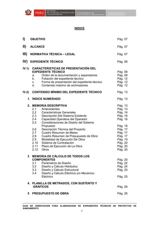 GUIA DE ORIENTACION PARA ELABORACION DE EXPEDIENTES TÉCNICOS DE PROYECTOS DE
SANEAMIENTO
3
INDICE
I) OBJETIVO Pág. 07
II) ALCANCE Pág. 07
III) NORMATIVA TÉCNICA – LEGAL Pág. 07
IV) EXPEDIENTE TÉCNICO Pág. 08
IV.1) CARACTERISTICAS DE PRESENTACIÓN DEL
EXPEDIENTE TÉCNICO Pág. 08
a. Orden de la documentación y separadores Pág. 08
b. Foliación del expediente técnico Pág. 12
c. Forma de presentación del expediente técnico Pág. 12
d. Contenido máximo de archivadores Pág. 12
IV.2) CONTENIDO MÍNIMO DEL EXPEDIENTE TÉCNICO Pág. 13
1. ÍNDICE NUMERADO Pág. 13
2. MEMORIA DESCRIPTIVA Pág. 13
2.1 Antecedentes Pág. 13
2.2 Características Generales Pág. 14
2.3 Descripción Del Sistema Existente Pág. 16
2.4 Capacidad Operativa del Operador Pág. 16
2.5 Consideraciones de Diseño del Sistema
Propuesto Pág. 16
2.6 Descripción Técnica del Proyecto Pág. 17
2.7 Cuadro Resumen de Metas Pág. 17
2.8 Cuadro Resumen de Presupuesto de Obra Pág. 17
2.9 Modalidad de Ejecución De Obra Pág. 19
2.10 Sistema de Contratación Pág. 20
2.11 Plazo de Ejecución de La Obra Pág. 20
2.12 Otros Pág. 20
3 MEMORIA DE CÁLCULO DE TODOS LOS
COMPONENTES Pág. 20
3.1 Parámetros de Diseño Pág. 22
3.2 Diseño y Cálculo Hidráulico Pág. 24
3.3 Diseño y Cálculo Estructural Pág. 25
3.4 Diseño y Cálculo Eléctrico y/o Mecánico-
Eléctrico Pág. 25
4. PLANILLA DE METRADOS, CON SUSTENTO Y
GRÁFICOS Pág. 26
5 PRESUPUESTO DE OBRA Pág. 26
 